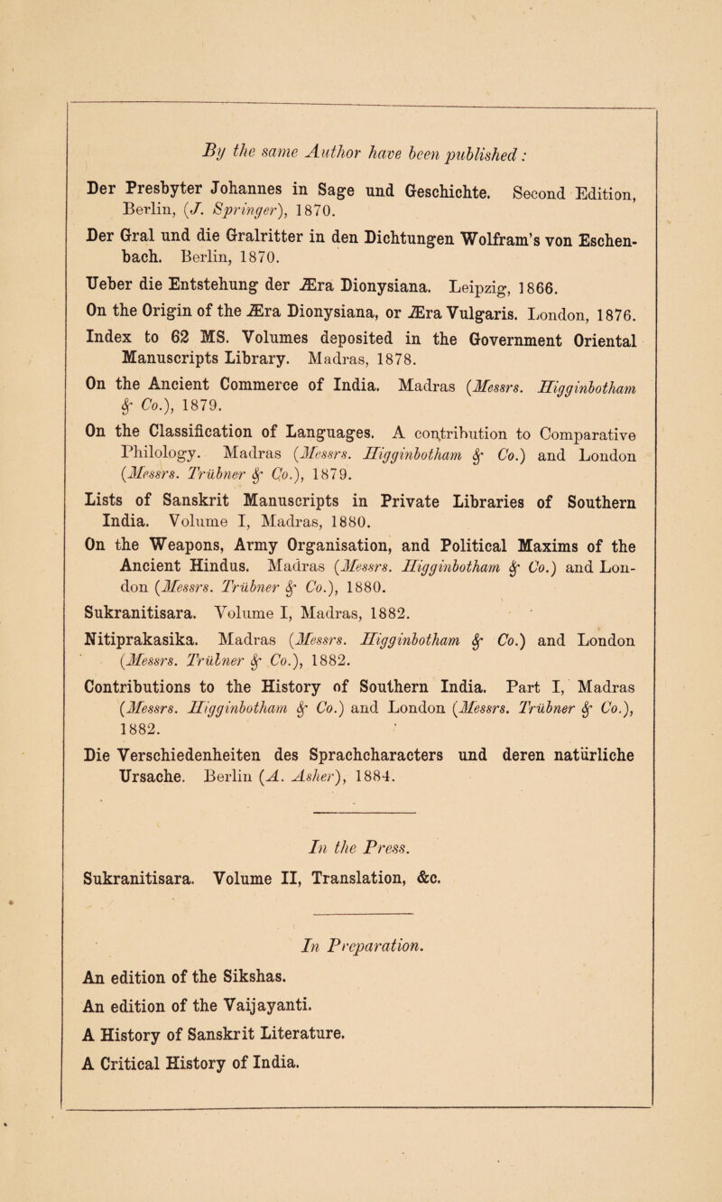 By the same Author have been published: Der Presbyter Johannes in Sage und Geschichte. Second Edition, Berlin, {J. Springer), 1870. Der Gral und die Gralritter in den Dichtungen Wolfram’s von Eschen- bach. Berlin, 1870. Ueber die Entstehung der jEra Dionysiana. Leipzig, 1866. On the Origin of the iEra Dionysiana, or JEra Vulgaris. London, 1876. Index to 62 MS. Volumes deposited in the Government Oriental Manuscripts Library. Madras, 1878. On the Ancient Commerce of India. Madras {Messrs. Higginbotham Sg Co.), 1879. On the Classification of Languages. A contribution to Comparative Philology. Madras {Messrs. Higginbotham Sg Co.) and London {Messrs. Trubner Sg Co.), 1879. Lists of Sanskrit Manuscripts in Private Libraries of Southern India. Volume I, Madras, 1880. On the Weapons, Army Organisation, and Political Maxims of the Ancient Hindus. Madras {Messrs. Higginbotham Sg Co.) and Lon¬ don {Messrs. Trubner Sg Co.), 1880. Sukranitisara. Volume I, Madras, 1882. Nitiprakasika. Madras {Messrs. Higginbotham Sg Co.) and London {Messrs. Trubner Sg Co.), 1882. Contributions to the History of Southern India. Part I, Madras {Messrs. Higginbotham Sg Co.) and London {Messrs. Trubner Sg Co.), 1882. Die Verschiedenheiten des Sprachcharacters und deren natiirliche Ursache. Berlin {A. Asher), 1884. In the Press. Sukranitisara. Volume II, Translation, &c. In Preparation. An edition of the Sikshas. An edition of the Vaijayanti. A History of Sanskrit Literature. A Critical History of India.