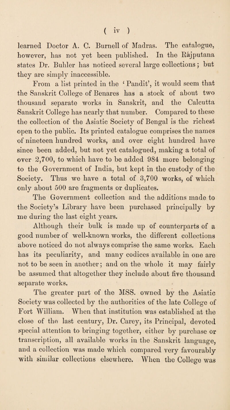 learned Doctor A. C. Burnell of Madras. The catalogue, however, has not yet been published. In the Rajputana states Dr. Buhler has noticed several large collections; but they are simply inaccessible. From a list printed in the ‘ Pandit’, it would seem that the Sanskrit College of Benares has a stock of about two thousand separate works in Sanskrit, and the Calcutta Sanskrit College has nearly that number. Compared to these the collection of the Asiatic Society of Bengal is the richest open to the public. Its printed catalogue comprises the names of nineteen hundred works, and over eight hundred have since been added, but not yet catalogued, making a total of over 2,700, to which have to be added 984 more belonging to the Government of India, but kept in the custody of the Society. Thus we have a total of 3,700 works, of which only about 500 are fragments or duplicates. The Government collection and the additions made to the Society’s Library have been purchased principally by me during the last eight years. Although their bulk is made up of counterparts of a good number of well-known works, the different collections above noticed do not always comprise the same works. Each has its peculiarity, and many codices available in one are not to be seen in another; and on the whole it may fairly be assumed that altogether they include about five thousand separate works. The greater part of the MSS. owned by the Asiatic Society was collected by the authorities of the late College of Fort William. When that institution was established at the close of the last century, Dr. Carey, its Principal, devoted special attention to bringing together, either by purchase or transcription, all available works in the Sanskrit language, and a collection was made which compared very favourably with similar collections elsewhere. When the College was