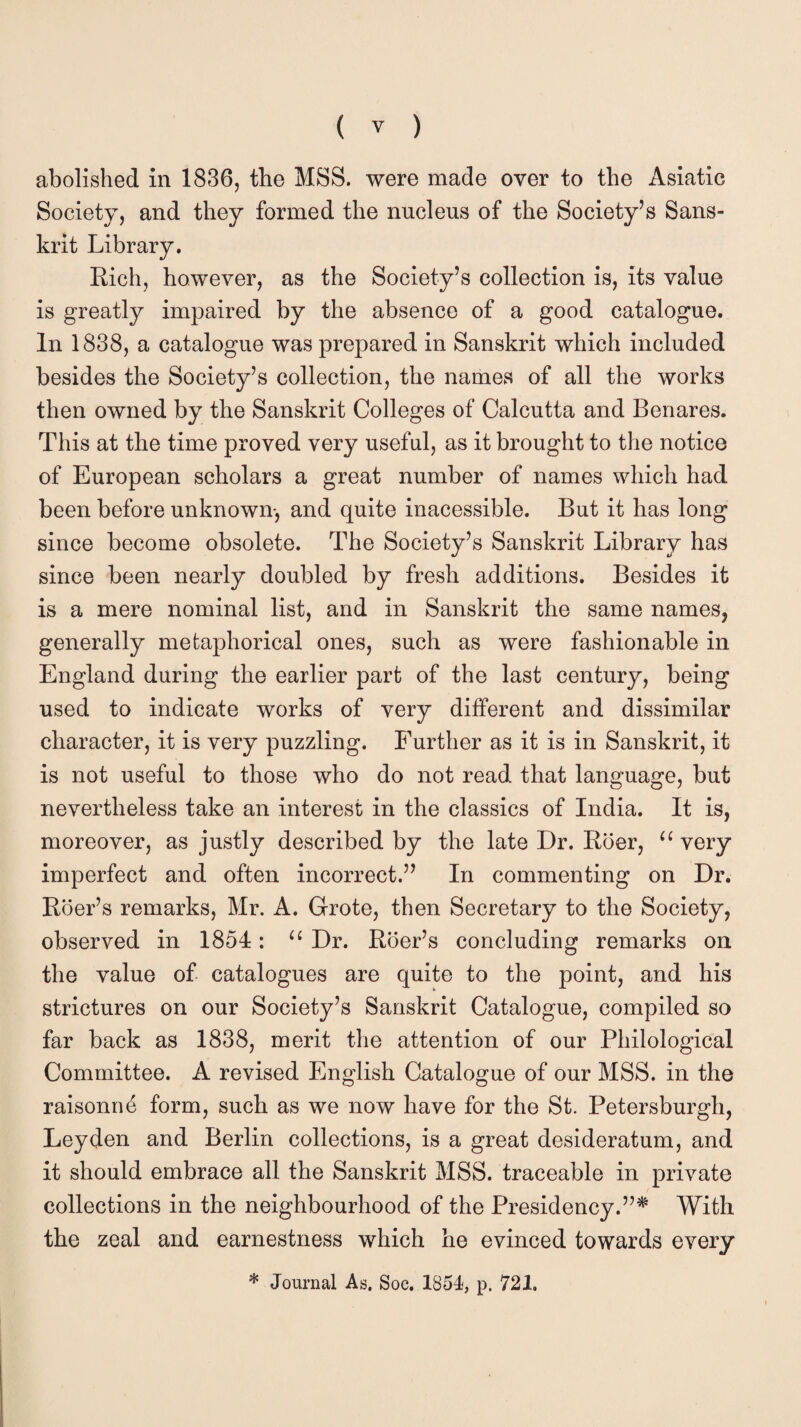 abolished in 1836, the MSS. were made over to the Asiatic Society, and they formed the nucleus of the Society’s Sans¬ krit Library. Rich, however, as the Society’s collection is, its value is greatly impaired by the absence of a good catalogue. In 1838, a catalogue was prepared in Sanskrit which included besides the Society’s collection, the names of all the works then owned by the Sanskrit Colleges of Calcutta and Benares. This at the time proved very useful, as it brought to the notice of European scholars a great number of names which had been before unknown-, and quite inacessible. But it has long since become obsolete. The Society’s Sanskrit Library has since been nearly doubled by fresh additions. Besides it is a mere nominal list, and in Sanskrit the same names, generally metaphorical ones, such as were fashionable in England during the earlier part of the last century, being used to indicate works of very different and dissimilar character, it is very puzzling. Further as it is in Sanskrit, it is not useful to those who do not read that language, but nevertheless take an interest in the classics of India. It is, moreover, as justly described by the late Dr. Roer, u very imperfect and often incorrect.” In commenting on Dr. Roer’s remarks, Mr. A. Grote, then Secretary to the Society, observed in 1854: u Dr. Rber’s concluding remarks on the value of catalogues are quite to the point, and his strictures on our Society’s Sanskrit Catalogue, compiled so far back as 1838, merit the attention of our Philological Committee. A revised English Catalogue of our MSS. in the raisonne form, such as we now have for the St. Petersburgh, Leyden and Berlin collections, is a great desideratum, and it should embrace all the Sanskrit MSS. traceable in private collections in the neighbourhood of the Presidency.”* With the zeal and earnestness which he evinced towards every * Journal As. Soc. 1854, p. 721,