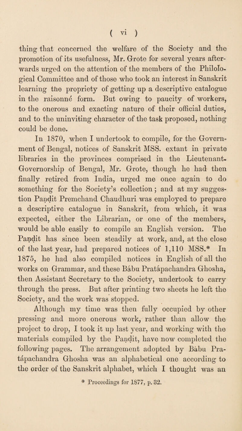 thing that concerned the welfare of the Society and the promotion of its usefulness, Mr, Grote for several years after¬ wards urged on the attention of the members of the Philolo¬ gical Committee and of those who took an interest in Sanskrit learning the propriety of getting up a descriptive catalogue in the raisonnd form. But owing to paucity of workers, to the onerous and exacting nature of their official duties, and to the uninviting character of the task proposed, nothing could be done. In 1870, when I undertook to compile, for the Govern¬ ment of Bengal, notices of Sanskrit MSS. extant in private libraries in the provinces comprised in the Lieutenant- Governorship of Bengal, Mr. Grote, though he had then finally retired from India, urged me once again to do something for the Society’s collection; and at my sugges¬ tion Pandit Premchand Chaudhuri was employed to prepare a descriptive catalogue in Sanskrit, from which, it was expected, either the Librarian, or one of the members, would be able easily to compile an English version. The Pandit has since been steadily at work, and, at the close of the last year, had prepared notices of 1,110 MSS.* In 1875, he had also compiled notices in English of all the ■works on Grammar, and these Babu Pratapachandra Ghosha, then Assistant Secretary to the Society, undertook to carry through the press. But after printing two sheets he left the * Society, and the work was stopped. Although my time was then fully occupied by other pressing and more onerous work, rather than allow the project to drop, I took it up last year, and working with the materials compiled by the Pandit, have now completed the following pages. The arrangement adopted by Babu Pra- t&pachandra Ghosha was an alphabetical one according to the order of the Sanskrit alphabet, which I thought was an # Proceedings for 1877, p. 32.