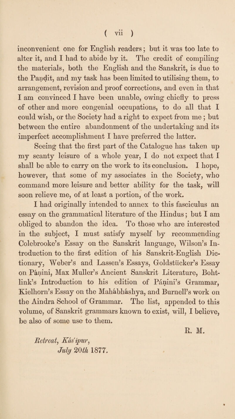 inconvenient one for English readers; but it was too late to alter it, and I had to abide by it. The credit of compiling the materials, both the English and the Sanskrit, is due to the Pandit, and my task has been limited to utilising them, to arrangement, revision and proof corrections, and even in that I am convinced I have been unable, owing chiefly to press of other and more congenial occupations, to do all that I could wish, or the Society had a right to expect from me ; but between the entire abandonment of the undertaking and its imperfect accomplishment I have preferred the latter. Seeing that the first part of the Catalogue has taken up my scanty leisure of a whole year, I do not expect that 1 shall be able to carry on the work to its conclusion. I hope, however, that some of my associates in the Society, who command more leisure and better ability for the task, will soon relieve me, of at least a portion, of the work. I had originally intended to annex to this fasciculus an essay on the grammatical literature of the Hindus; but I am obliged to abandon the idea. To those who are interested in the subject, I must satisfy myself by recommending Colebrooke’s Essay on the Sanskrit language, Wilson’s In¬ troduction to the first edition of his Sanskrit-English Dic¬ tionary, Weber’s and Lassen’s Essays, Goldstlicker’s Essay on Panini, Max Muller’s Ancient Sanskrit Literature, Boht- link’s Introduction to his edition of Pdnini’s Grammar, Kielhorn’s Essay on the Mahabhashya, and Burnell’s work on the Aindra School of Grammar. The list, appended to this volume, of Sanskrit grammars known to exist, will, I believe, be also of some use to them. R. M. Retreat, Kasipur, July 20th 1877,