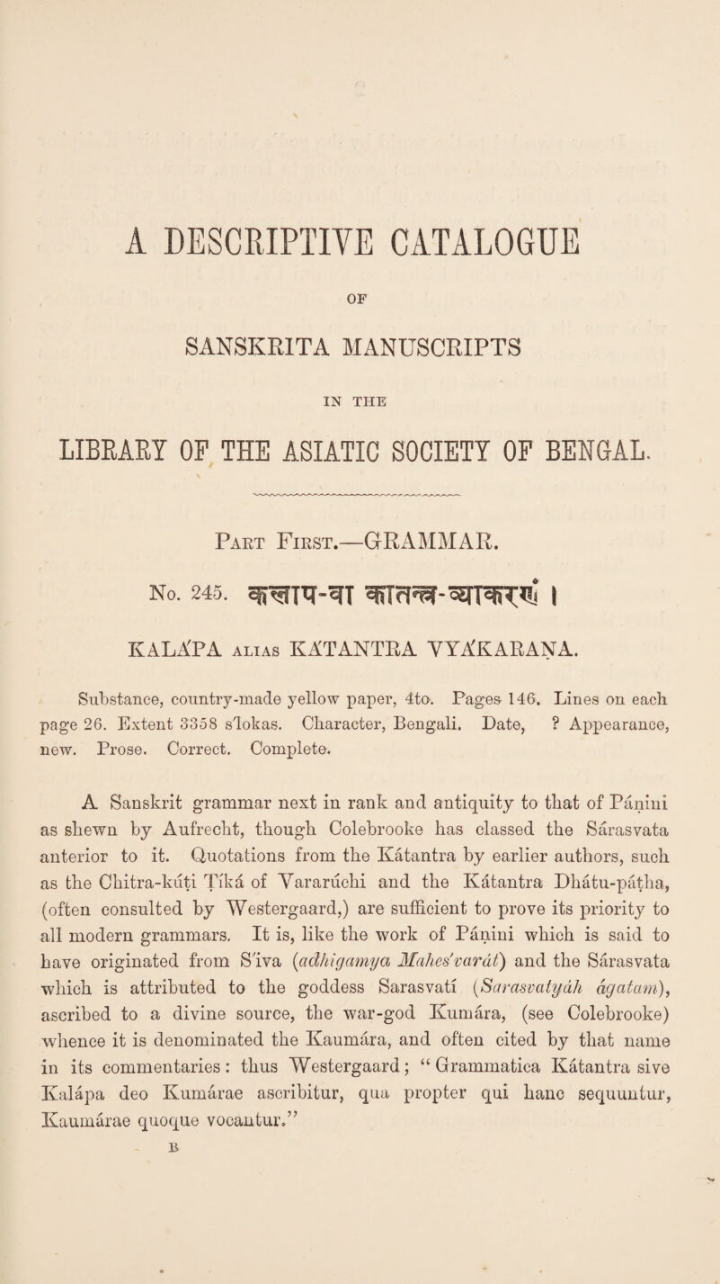 A DESCRIPTIVE CATALOGUE OF SANSKRITA MANUSCRIPTS IN THE LIBRARY OP THE ASIATIC SOCIETY OF BENGAL. Part First.—GRAMMAR. No. 245. i KALA'PA alias KATANTRA VYAK ARANA. Substance, country-made yellow paper, 4to. Pages 146. Lines on each page 26. Extent 3358 slokas. Character, Bengali. Date, ? Appearance, new. Prose. Correct. Complete. A Sanskrit grammar next in rank and antiquity to that of Panini as shewn by Aufrecht, though Colebrooke has classed the Sarasvata anterior to it. Quotations from the Katantra by earlier authors, such as the Ckitra-kuti Tika of Vararuchi and the Katantra Dhatu-patha, (often consulted by Westergaard,) are sufficient to prove its priority to all modern grammars. It is, like the work of Panini which is said to have originated from Siva (adhigamya Makes' varat) and the Saras vata which is attributed to the goddess Sarasvati (Sarasvatydh agatam), ascribed to a divine source, the war-god Kumara, (see Colebrooke) whence it is denominated the Kaumara, and often cited by that name in its commentaries: thus Westergaard; “ Grammatica Katantra sive Kalapa deo Kumarae ascribitur, qua propter qui banc sequuntur, Kaumarae quoque vocantur,” B