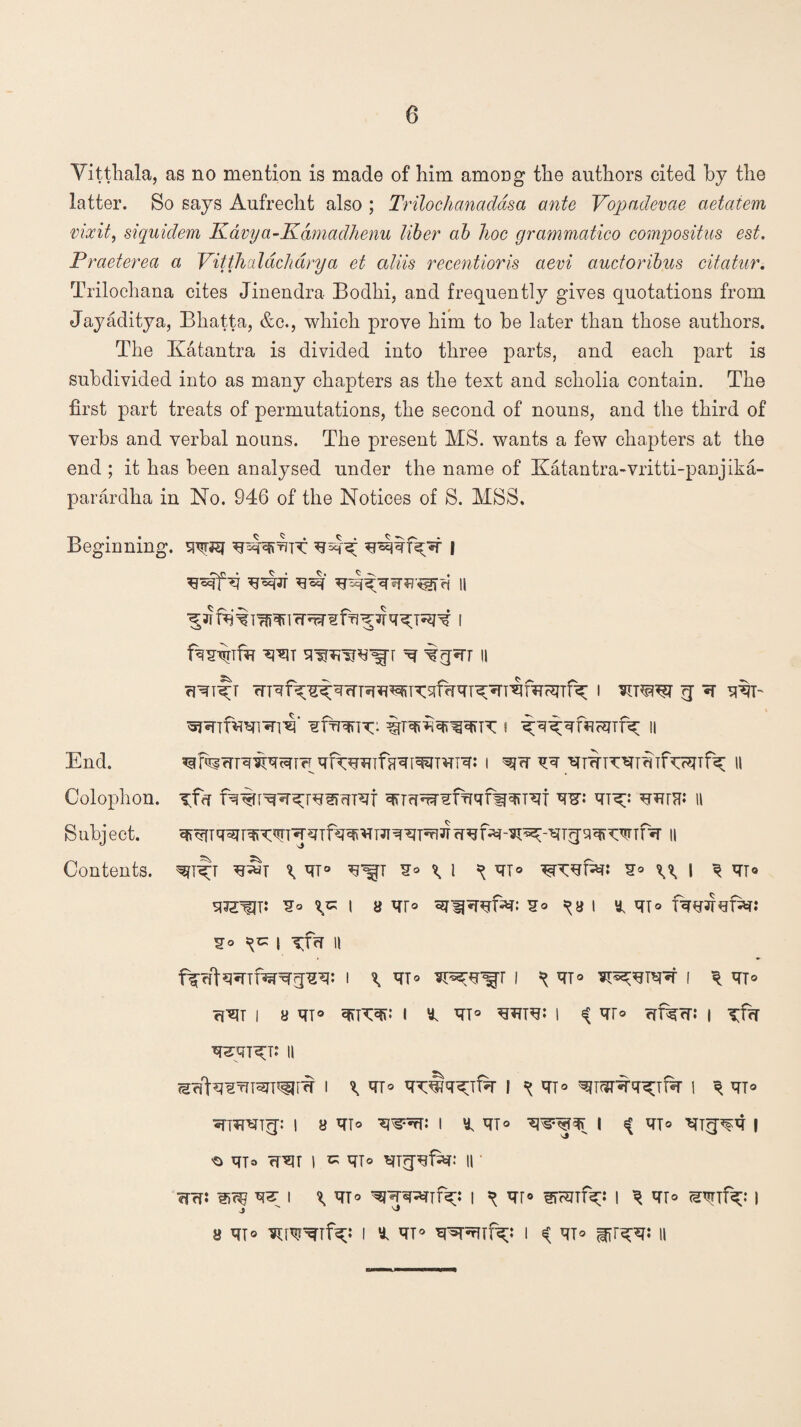 Vitthala, as no mention is made of him among the authors cited by the latter. So says Aufrecht also ; Trilochanadasa ante Vopadevae aetaiem vixit, siquidem Kavya-Kdmadhenu liber ab hoc grammatico compositus est. Praeterea a Vitthcddchdrya et aliis recentioris aevi auctoribus citatur. Trilochana cites Jinendra Bodhi, and frequently gives quotations from Jayaditya, Bhatta, &c., which prove him to he later than those authors. The Ivatantra is divided into three parts, and each part is subdivided into as many chapters as the text and scholia contain. The first part treats of permutations, the second of nouns, and the third of verbs and verbal nouns. The present MS. wants a few chapters at the end ; it has been analysed under the name of Katantra-vritti-panjika- parardha in No. 946 of the Notices of S. MSS. Beginning, w&f | ^ ii w ^ II Tfrf fq%pepT^r^Sffir9T TO: II ^ qT® S® \ l ^ ^T® £® ^ I ^ mo I 8 ^F° ¥® ^8 I inio S® ^ I Tf«T II I ^ ^T® I ^ qT® I ^ qT® ?ivit i a m® i y. m° i qr® crfi^cr: i xfy ^5Kt: ii (Sfft^'gTfTWT^F'^ I \ qT® I ^T® I q qT® i y qT® i y, qT® wqjqr i ^ qT® *ng^q i ^ qjo fTVir I K qT® qTrpgfar: II • wffj w>c% w i \m° ^prttIx: i ^ qr® eranf^i i ^ qT® ^nf^: i j j a qi® i y. qT® *pspmf^;: i ^ qT® n End. Colophon. Subject. Contents.