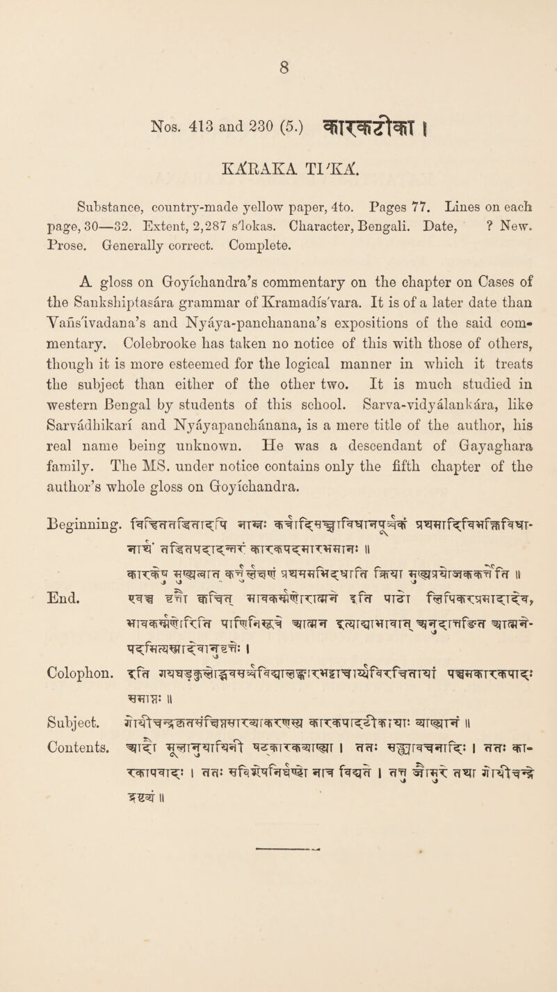 Nos. 413 and 230 (5.) | KARATfA Tl'KA. Substance, country-made yellow paper, 4to. Pages 77. Lines on each page, 30—32. Extent, 2,287 s'lokas. Character, Bengali. Date, ? New. Prose. Generally correct. Complete. A gloss on Groyichandra’s commentary on the chapter on Cases of the Sankshiptasara grammar of KramadisVara. It is of a later date than Vahs'ivadana’s and Nyaya-panchanana’s expositions of the said com¬ mentary. Colebrooke has taken no notice of this with those of others, though it is more esteemed for the logical manner in which it treats the subject than either of the other two. It is much studied in western Bengal by students of this school. Sarva-vidyalankara, like Sarvadhikan and Nyayapanchanana, is a mere title of the author, his real name being unknown. He was a descendant of Gayagkara family. The MS. under notice contains only the fifth chapter of the author’s whole gloss on Groyichandra. Beginning. srpin «rr*f ii IR^TrT II j ^ vi N j End. irt if<r wt v j Colophon. xT<r WTTIi II Subject. aiPfrPT II Contents. ^T«-RTPqsft q^yffTT^T^JT I rfef: ^PRRTficC I rTcTJ q»T» i cr: i qq It rut ?rsir TrrRt^ 11