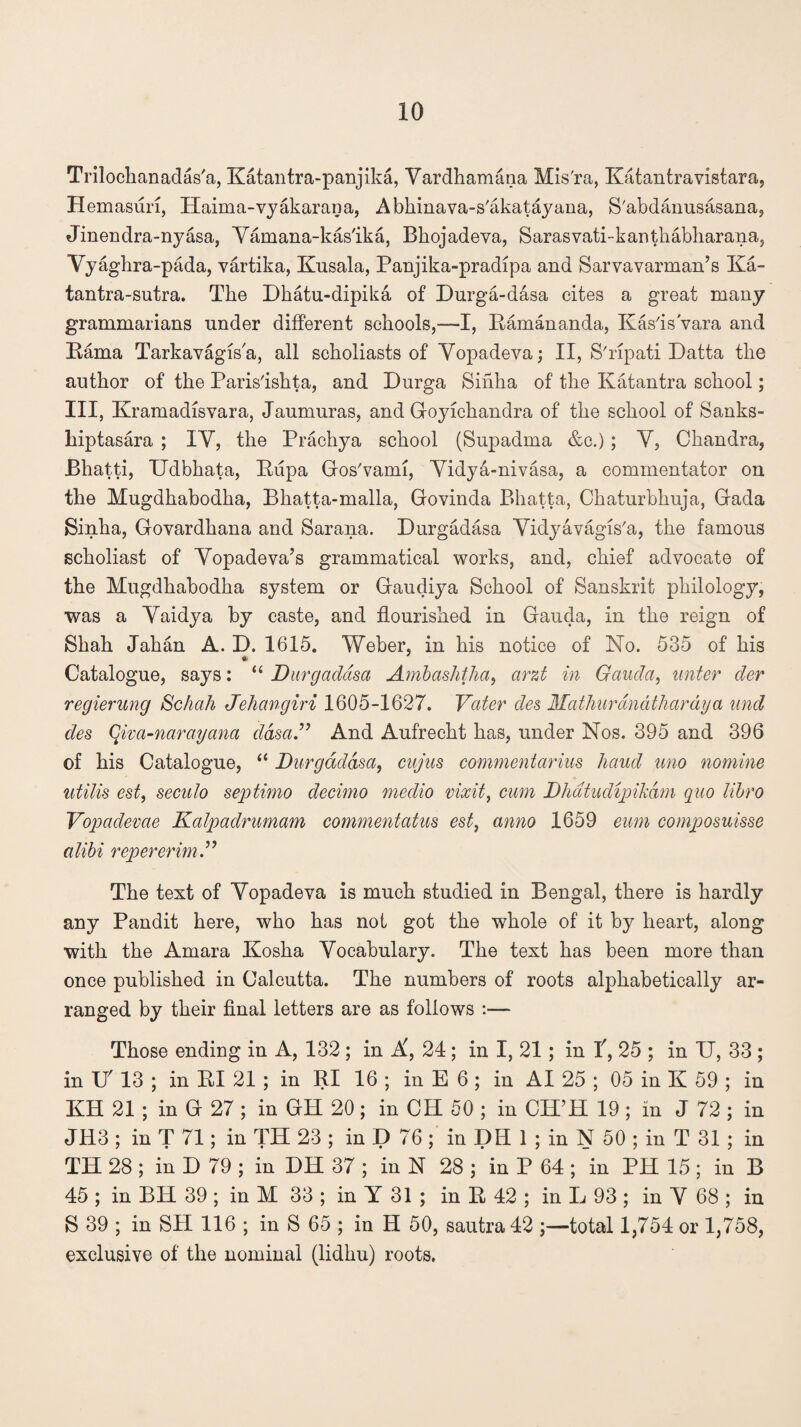Trilochanadas'a, Katantra-panjika, Yardhamana Mis'ra, Katantravistara, H emasuri, Haima-vyakarana, Abhinava-s'akatayana, S'abdanusasana, Jinendra-nyasa, Yamana-kas'ika, Bhojadeva, Sarasvati-kanthabharana, Vyaghra-pada, vartika, Kusala, Panjika-pradipa and Sarvavarman’s Ka- tantra-sutra. The Dhatu-dipika of Durga-dasa cites a great many grammarians under different schools,—I, Pamananda, Kas'is'vara and Pama Tarkavagis'a, all scholiasts of Yopadeva; II, S'ripati Datta the author of the Paris'ishta, and Durga Sinha of the Katantra school; III, Kramadisvara, Jaumuras, and Goyichandra of the school of Sanks- hiptasara ; IY, the Prachya school (Supadma &c.) ; Y, Chandra, Bhatti, Udbhata, Pupa Gos'vami, Yidya-nivasa, a commentator on the Mugdhabodha, Bhatta-malla, Govinda Bhatta, Chaturbhuja, Gada Sinha, Govardhana and Sarana. Durgadasa Yidyavagis'a, the famous scholiast of Yopadeva’s grammatical works, and, chief advocate of the Mugdhabodha system or Gaudiya School of Sanskrit philology, was a Yaidya by caste, and flourished in Gauda, in the reign of Shah Jahan A. D. 1615. Weber, in his notice of No. 535 of his Catalogue, says: “ Durgadasa Ambashtha, arzt in Gauda, unter der regierung Schah Jehangiri 1605-1627. Vater des Mathurandtharaya und des Qim-narayana dasa.” And Aufrecht has, under Nos. 395 and 396 of his Catalogue, “ Durgadasa, cujus commentarius hand uno nomine utilis est, seculo septimo decimo medio vixit, cum Dhatudipikdm quo libro Vopaclevae Kalpadrumam commentatus est, anno 1659 eum composuisse alibi repererim ” The text of Yopadeva is much studied in Bengal, there is hardly any Pandit here, who has not got the whole of it by heart, along with the Amara Kosha Yocabulary. The text has been more than once published in Calcutta. The numbers of roots alphabetically ar¬ ranged by their final letters are as follows :— Those ending in A, 132 ; in A, 24; in I, 21 ; in f, 25 ; in IT, 33 ; in IT 13 ; in PI 21 ; in RI 16 ; in E 6 ; in AI 25 ; 05 in K 59 ; in KH 21 ; in G 27 ; in GH 20 ; in CH 50 ; in CH’H 19 ; in J 72 ; in JH3 ; in T 71; in TIP 23 ; in D 76 ; in DH 1 ; in N 50 ; in T 31 ; in TH 28 ; in D 79 ; in DH 37 ; in N 28 ; in P 64 ; in PH 15 ; in B 45 ; in BH 39 ; in M 33 ; in Y 31 ; in P 42 ; in L 93 ; in Y 68 ; in S 39 ; in SII 116 ; in S 65 ; in H 50, sautra 42 ;—total 1,754 or 1,758, exclusive of the nominal (lidhu) roots.