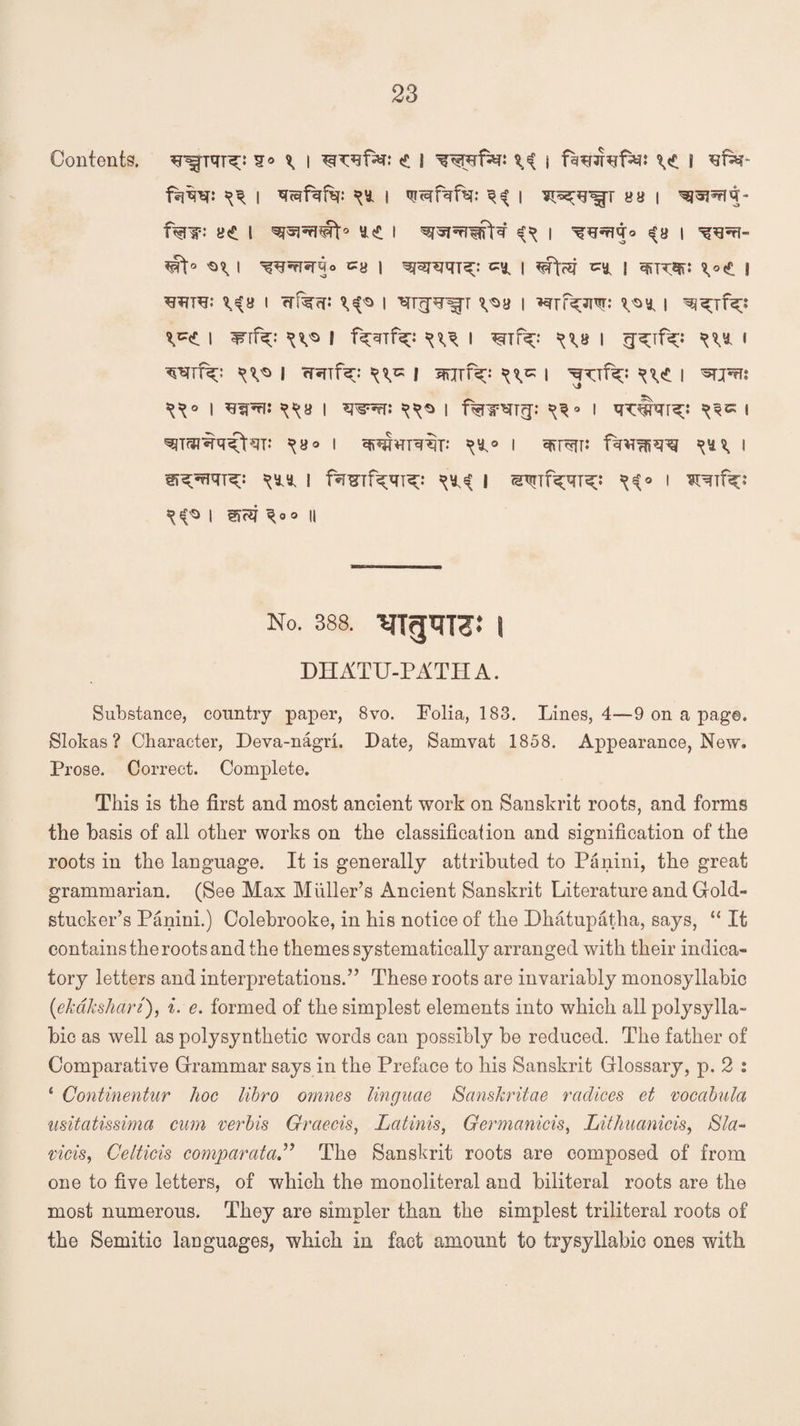 Contents. ^ffTqT^>* q® I <£ i ^ } fs^refa*: \<* i ^far- f^m: w i q<qfqfi?: ^y. i <u<qfqfei: i a a i ^wiq- f%ip: e<t l ue i ^ i 3 a i *a\° I ca I wqj^: '** I ^ff?gj zs* I sajT^: \o£ | \iu i i v^a i ^rr^Ji^r: ^y, i ^rf^ ^ I w\T^i ^v® s f^Tf^: I ^tP^;: ^\b i g^if^;: w i TOTtx: ^V® I fRTlV: ^V= | mjfK: I JTTfk-' W I | **pw qqa I w^rr: qqo l f%iTOT?p I I \B° I WHTq%: I cffl^TTi qy^ I Si^rfqT^: qyy | fw^Tf^qi^;: qy^ | ^if^qi^: qtf o i ^jf^: ^ I mcq \ oo \\ No. 388. | DHATU-PATHA. Substance, country paper, 8vo. Folia, 183. Lines, 4—9 on a page. Slokas ? Character, Deva-nagri. Date, Samvat 1858. Appearance, New. Prose. Correct. Complete. This is the first and most ancient work on Sanskrit roots, and forms the basis of all other works on the classification and signification of the roots in the language. It is generally attributed to Paiiini, the great grammarian. (See Max Muller’s Ancient Sanskrit Literature and Gold- stucker’s Panini.) Colebrooke, in his notice of the Dhatupatha, says, “ It contains the roots and the themes systematically arranged with their indica¬ tory letters and interpretations.” These roots are invariably monosyllabic (ekdkshari), i. e. formed of the simplest elements into which all polysylla¬ bic as well as poly synthetic words can possibly be reduced. The father of Comparative Grammar says in the Preface to his Sanskrit Glossary, p. 2 : ‘ Continentur hoc libro omnes linguae Sanskritae radices et vocabula usitatissima cum verbis Graecis, Latinis, Germanicis, Lithuanicis, 8la~ vicis, Celticis comparataThe Sanskrit roots are composed of from one to five letters, of which the monoliteral and biliteral roots are the most numerous. They are simpler than the simplest triliteral roots of the Semitic languages, which in fact amount to try syllabic ones with