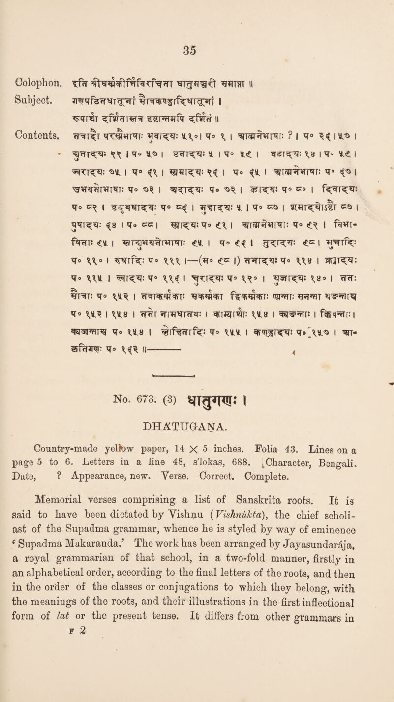 Colophon. Subject. Contents. ^T^^frf^T^Trf i ^qp§T 11 rT^T^T ^PT^f: gqr^q: l\o\Vo \ \ ? I V° Vi I I ^rTT^f* ^ l^o ^ I ^<TT^i «. iq» I \U I q° *£ I ssfTT^: 'Sy. I q° ^ | ^ I Vo ^ I ^T^VTTqr: V° ^ I ^^hr^T^T: v° ^v i Vo i ^r^: q° i f^rr^t Vo ^ yo Cs? | * | V* »$> I WT^TS^T ^ I qqT^q: «?8 | qt> cc | Vo \ ^TfJTW^r: V° I fw« fvmt <c* i ^r^vrw^m: ou v° <ii l «*« i Vo \\o i qqrfq;: v° \\\ i—(q* ec l) rr*rr^?:q° \\u i wn^v: Vo x\t I ^rqq: vo ^ I ^T^: V° I WT^: \Bo | tht: §T^T: V° I rRTW^rr: T^ViViViV W^r: <r* W i vta i wwt qrrJPTTcnr: i viwmv i qrow i ffj^ni ^*Twrrq q<> ^a i ^[f%rrrf^ Vo xn i qrmjr^qi i w s?f*w vo ^ n——— < No. 673. (3) IJTgTl^j: | DHATUGANA. Country-made yeltow paper, 14 X 5 inches. Folia 43. Lines on a page 5 to 6. Letters in a line 48, s'lokas, 688. . Character, Bengali. Late, ? Appearance, new. Verse. Correct. Complete. Memorial verses comprising a list of Sanskrita roots. It is said to have been dictated by Vishnu (Vishnukta), the chief scholi¬ ast of the Supadma grammar, whence he is styled by way of eminence e Supadma Makaranda.’ The work has been arranged by Jayasundaraja, a royal grammarian of that school, in a two-fold manner, firstly in an alphabetical order, according to the final letters of the roots, and then in the order of the classes or conjugations to which they belong, with the meanings of the roots, and their illustrations in the first inflectional form of lat or the present tense. It differs from other grammars in f 2