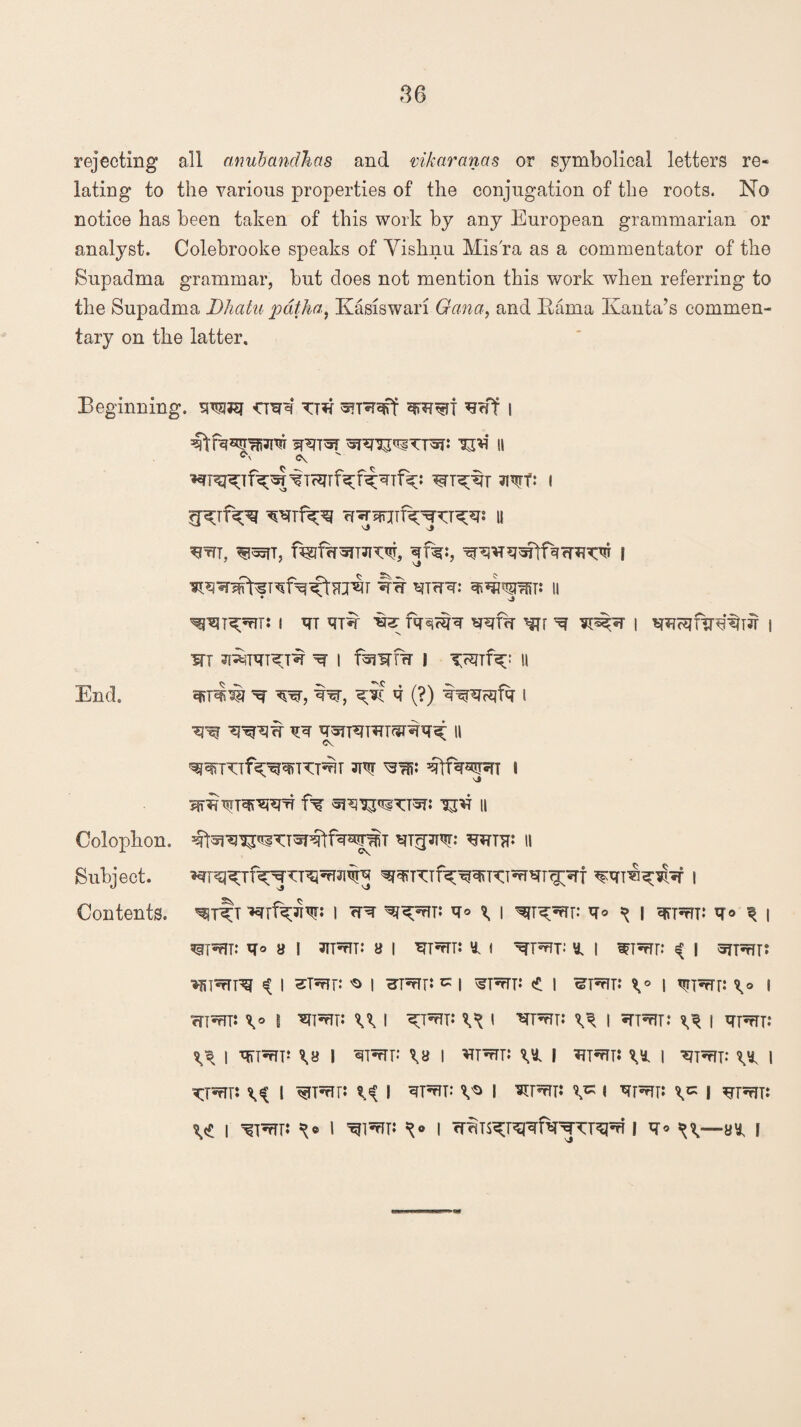 rejecting all anubandlias and vikaranas or symbolical letters re¬ lating to the various properties of the conjugation of the roots. No notice has been taken of this work by any European grammarian or analyst. Colebrooke speaks of Vishnu Mis'ra as a commentator of the Supadma grammar, but does not mention this work when referring to the Supadma Dhatu pat ha, Kasiswari Gana, and Hama Ivanta’s commen¬ tary on the latter. Beginning, toej <craq TT*i *3erf i VtRSpfiJm sRT^T ^ II ^tTT, %fw^T3T^, qfe:, I ^T^fn: I qT <TT% fe fqsjHjq ^Tr ^ I I m JI^TqT^T^ ^ | I II qn^ ^ w, tw, ^Jc q (?) q^^fq i ^ qq qoTTqTWT^Wq^ II m qtfq^T i iT^TqiWq fq ^ II sj O Contents. i <rq q® ^ i w^v* ^o \ i q^i: q© ^ | ?sfT*?fT: q* a I JIT5tU** a 1 ^T^r: * I ^T^t: ^ I WT^r: «( I SfT^T! ^iwrnq i st^f: 'o i HTwrr: ^ i ^tt: <* i ^ptjt: \* \ v?rrrr: \* i cTI^t: \° I U I \«* I ^T^n: ^ | srm: ^ I qprTT: ^ I qTTnTT** I qpfTF \a I *TTnTTJ | Upm: | '€7T^rTT: ^ | XJ*e\V \i I ^ I qprfT: I *Pm: v* I qpm: ) ?jprn: \«t i ^rfri ^® I w^v- i Trfns^qftrqTT^! q* ^v—a* I End. Colophon. Subject.