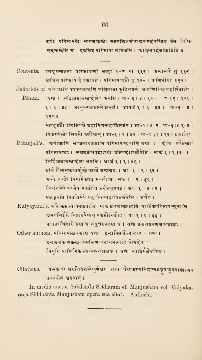 qq fqfq- ^n75©f?r ^ i qf^THTT vrf^^frT | ^T^q^fifafsTfa 11 Contents. qcT^TRJ^erT ^KVT^Tli \*xz ®TT W 1 q^prR rj we 1 qrfVfTqfwn-q t wfqfr i qfwqr-gfrr g w° i qdVq^T: i Jnapakas of ^T^TR- qd%qiTm qfq-qq^ ^^Tf^f^^^mrrif^T I Paoini. q^T I faff^sn^rp^T VT^frT | VT* $ I 8 I \\° || 'O 1 ^ I \°% \ \ \ \ i ye i i \ i \ I « i II qn^ymr fqqf?rkq q^rfqq^Tfqcrqq lwwiawiqTWiS|VM fqw q^tqR i ww I ^ I i qiw i ^ I W i wf^: \ Patanjali’s. qjqmTR qT^rcirnTR qfwTTqr^qTRr qqy i q;iqr qqqw: qtrvn-qrqT: i qfrrqqpTplmcr i vnqj utU°l fqf^qRqjTqRT ^rqprr I qTqj ^ 1 ^ | «e I rrft q<r5f q^?qq: | VX° \ I \ l W I wr fq^riqqiqfr qqrfffq i *tt® *> i ^ i i fqqfqqq q*:qq vr^crtfrr rrqR-^qqq | *rr° \ i a I ^ i q^qfb fqqfqqq ^Tfqrr^rf^^ii-qfrr i ?f#q i Katyayana’s. ^r^qnFqr^OTTfa *nwn:qT^T<TTfq qTfwqfqvrrqr^qTH? fqqfff^r^- q^ffcr^V: I qTW W I W • q^mf^TT W R rr^TT^q^ q- I rrsjT qHjqq^r^Tq^jqT: I Other authors. qf^rqr^q^TTr q*iT \ T^fqq^t^T^q: i qqr i fqnfqi^T^Tqq^if^ qrq^q.* i * fqqfq- qTf^fqq\Tcmqqqfrw^rq«* l <rqr i >i Citations. q^qqiTT: qqr qqTqRqfq^T^H^qRqqTqqT^q ^ <\ e qRT#q ¥qqrq I In medio auctor Sabdendu Sekharam et Manjusham vel Yaiyaka- raua Siddhanta Manjusham opera sua eitat. Aufrecht.