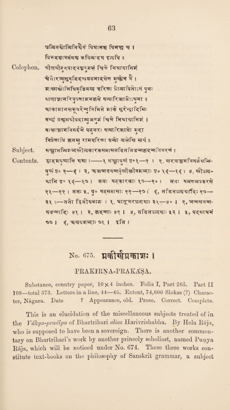 Iwqg fqq^j ^ i ^qfq || Colophon. fqb sj Vj q'biT^^qfqq^w^qTqyjvT ?t#«t q i j j J ^iwqmqfqqfqqq? ^fq^r qrssTfqqrsq qq; j ^ qrqq^Tqfqqwqqqrq qTqif^Tm^'qT n J j ^TqT3ITq^^qq^fqfqq s<T^ C\ '•J q^f q^qqfq^Tvqq^q fqq fq^xqTBm I vj v5 qi^Tl!Tqfq^tq q^rqq: qHnfq^TqT ^I J J fqqwfq qfqqi TTqqfwT q% 3T#f% ^P? II vJ Subject. qTTqqqTqqfqqfqq'qi^qrfqqq^ i Contents, ^r^q^rf^ q^T i-^q^Tq^q^—^ i ^qq-ffqfqqjTqfa?- q^lqo ^^ i ^^qiqqqrq¥t^ftq^T: q° ' «, ^rta?q- qTfq q° ^I <PT; J&&TK^T,> ^—K° 1 <T^; ^^ I qqj *, q° q^WTqT: ^ f «(, qfqqqqjqtlq;: ^o— ^H—rmT f^qtWJT i \, qT^qqqqiqT: ^<—a» I ^,^pnqqqr- Wqqfq;: 8^1 ST^rTT: 8^ I 8, qfqqsnqqp l *, q^qrqq ^ I «C 'H I Tfrr I No. 675. nesHsqusj: 1 PRAKIRN A-PR AKA'S A. • • Substance, country paper, 10x4 inches. Folia I, Part 265. Part II 108—total 373. Letters in a line, 44—45. Extent, 74,600 Slokas (?) Charac¬ ter, Nagara. Late ? Appearance, old. Prose. Correct. Complete. This is an elucidation of the miscellaneous subjects treated of in the Vale y a -p ra dip a of Bbartribari alias Harivrishabha. By Iiela Baja, who is supposed to have been a sovereign. There is another commen¬ tary on Bhartrihari’s work by another princely scholiast, named Punya Baja, which will be noticed under No. 674. These three works con¬ stitute text-hooks on the philosophy of Sanskrit grammar, a subject