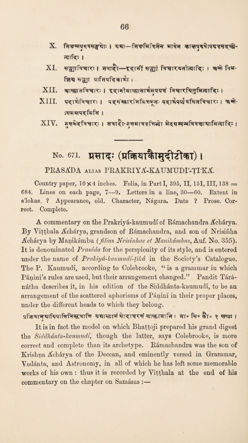 X. fwnjimsffaT: i w— nnf^j i XI. ^UTf^^TT** I rRT^T—T^T«ff ^gjf f^K^rftcJTTf^: I ^ fa*T- fai^ STffRfa^TW I XII. ^T^fTfa^TT: I T^T5l<faT1'5nwHfa<T^ fa^TTfarjfasnfa;: I XIII. q^rqfa^TT: I q^^refafa'flWcT: I WU*sR^faf<T | XIY. JT^fa^fa^ix: | ^itp^tfr^fWT ^^^faTgHnfacqrfa: I no. 671. (nfjtraitiTg^tftarr) i PRASA'DA alias PEAKRIYA-KAUMUDI'-TIKA'. Country paper, 10x4 inches. Folia, in Parti, 395, II, 151, III, 138 = 684. Lines on each page, 7—9. Letters in a line, 30—60. Extent in s'lokas ? Appearance, old. Character, Nagara. Date ? Prose. Cor¬ rect. Complete. A commentary on the Prakriya-kaumudi of Bamachandra Acharya. By Vitthala Acharya, grandson of Bamachandra, and son of Nrisihha Acharya by Manikambu (filius Nrisinhcie et Manikambus, Auf. No. 355). It is denominated Prasdda for the perspicuity of its style, and is entered under the name of Prakiyd-kaumudi-tika in the Society’s Catalogue. The P. Kaumudi, according to Colebrooke, “ is a grammar in which Panini’s rules are used, but their arrangement changed.” Pandit Tara- natha describes it, in his edition of the Siddhanta-kaumudi, to be an arrangement of the scattered aphorisms of Panini in their proper places, under the different heads to which they belong, uf^T^Tfa^Tfafa^Tfa ^T^T«TTl% I cTT° fa* ^ I It is in fact the model on which Bhattoji prepared his grand digest the Siddhanta-kaumudi, though the latter, says Colebrooke, is more correct and complete than its archetype. Bamachandra was the son of Krishna Acharya of the Deccan, and eminently versed in Grammar, Yedanta, and Astronomy, in all of which he has left some memorable works of his own : thus it is recorded by Yitthala at the end of his commentary on the chapter on Samasas ;—