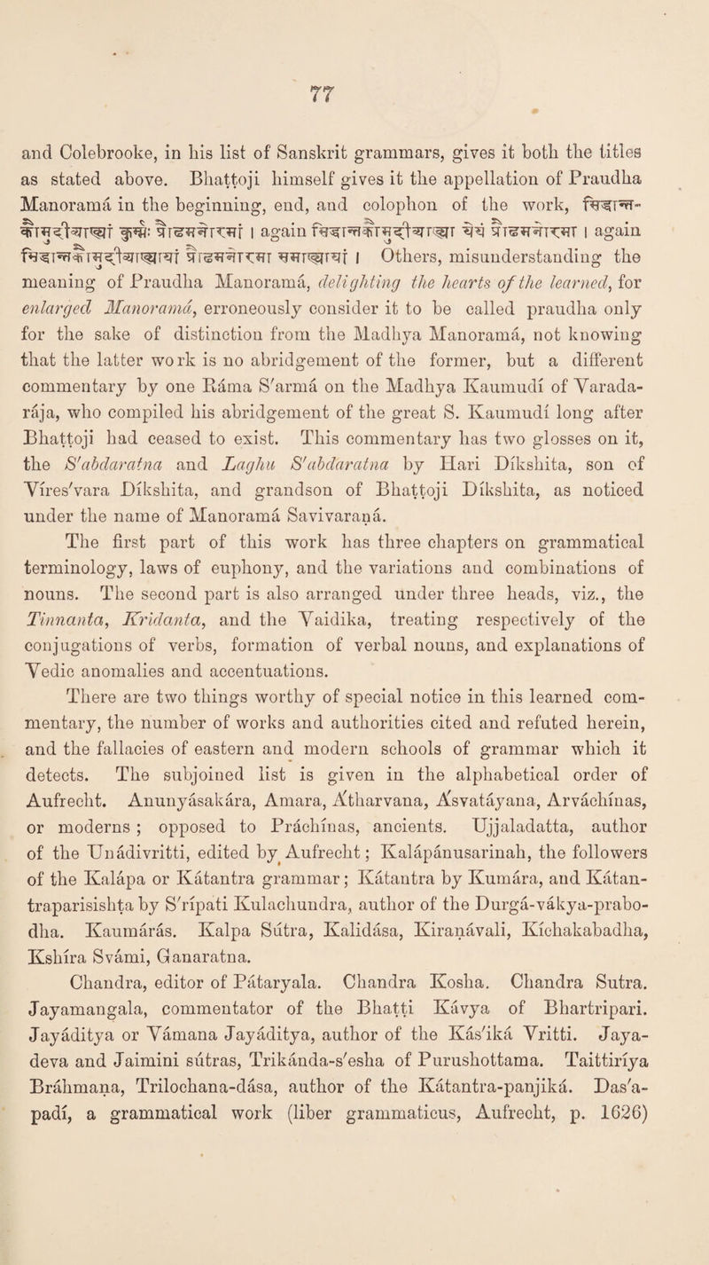 as stated above. Bhattoji himself gives it the appellation of Praudha Manorama in the beginning, end, and colophon of the work, I again I again f I Others, misunderstanding the meaning of Praudha Manorama, deligliting the hearts of the learned, for enlarged Manorama, erroneously consider it to be called praudha only for the sake of distinction from the Madhya Manorama, not knowing that the latter work is no abridgement of the former, but a different commentary by one Kama S'arma on the Madhya Kaumudi of Yarada- raja, who compiled his abridgement of the great S. Kaumudi long after Bhattoji had ceased to exist. This commentary has two glosses on it, the S'abdaratna and Laghu S'abdaratna by Plari Dikshita, son of Yires'vara Dikshita, and grandson of Bhattoji Dikshita, as noticed under the name of Manorama Savivarana. The first part of this work has three chapters on grammatical terminology, laws of euphony, and the variations and combinations of nouns. The second part is also arranged under three heads, viz., the Tinnanta, Krldanta, and the Yaidika, treating respectively of the conjugations of verbs, formation of verbal nouns, and explanations of Yedic anomalies and accentuations. There are two things worthy of special notice in this learned com¬ mentary, the number of works and authorities cited and refuted herein, and the fallacies of eastern and modern schools of grammar which it detects. The subjoined list is given in the alphabetical order of Aufreclit. Anunyasakara, Amara, Atharvana, Asvatayana, Arvachinas, or moderns ; opposed to Prackinas, ancients. Ujjaladatta, author of the Unadivritti, edited by Aufrecht; Kalapanusarinah, the followers of the Kalapa or Katantra grammar; Katantra by Kumara, and Katan- traparisishta by STipati Kulachundra, author of the Durga-vakya-prabo- dha. Kaumaras. Kalpa Siitra, Kalidasa, Kiranavali, Kichakabadha, Kshira Svami, Ganaratna. Chandra, editor of Pataryala. Chandra Kosha. Chandra Sutra. Jayamangala, commentator of the Bhatti Kavya of Bhartripari. Jayaditya or Yamana Jayaditya, author of the KasTka Yritti. Jaya- deva and Jaimini sutras, Trikanda-s'esha of Purushottama. Taittiriya Brahmana, Trilochana-dasa, author of the Katantra-panjika. Das'a- padi, a grammatical work (liber grammaticus, Aufrecht, p. 1626)