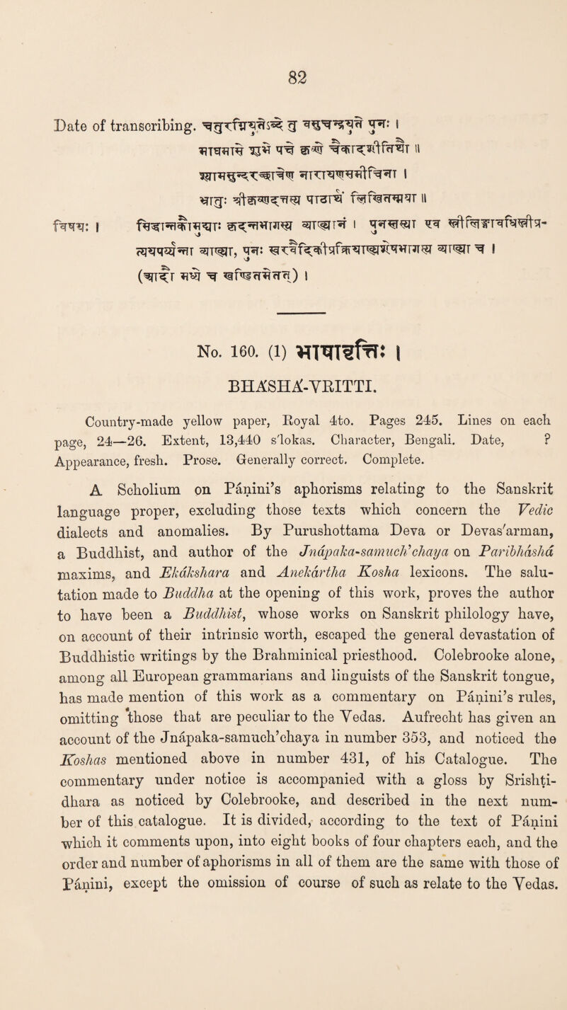 Date of transcribing, • *?tw% ^ir ^ wm n ^TTRWiilf^T I ^p qrar^i* f%f%fPH9T 11 ferro j ^rr^n^r i irw^jt ^ <?j^q^5^T 3Tflf|T, J*P ^IT^T ^ I (^T^T ^ ^ftlfRfR) I No. 160. (i) WTOfto i BHASHA'-YEITTI. Country-made yellow paper, Royal 4to. Pages 245. Lines on each page, 24—26. Extent, 13,440 s'lokas. Character, Bengali. Date, P Appearance, fresh. Prose. Generally correct. Complete. A Scholium on Panini’s aphorisms relating to the Sanskrit language proper, excluding those texts which concern the Vedic dialects and anomalies. By Purushottama Deva or Devas'arman, a Buddhist, and author of the Jnapaka-samuch’chaya on Paribhdshd maxims, and Ekakshara and Anekdrtlia Koshci lexicons. The salu¬ tation made to Buddha at the opening of this work, proves the author to have been a Buddhist, whose works on Sanskrit philology have, on account of their intrinsic worth, escaped the general devastation of Buddhistic writings by the Brahminical priesthood. Colebrooke alone, among all European grammarians and linguists of the Sanskrit tongue, has made mention of this work as a commentary on Panini’s rules, omitting those that are peculiar to the Yedas. Aufrecht has given an account of the Jnapaka-samuch’chaya in number 353, and noticed the Koshas mentioned above in number 431, of his Catalogue. The commentary under notice is accompanied with a gloss by Srishti- dhara as noticed by Colebrooke, and described in the next num¬ ber of this catalogue. It is divided, according to the text of Panini which it comments upon, into eight books of four chapters each, and the order and number of aphorisms in all of them are the same with those of Panini, except the omission of course of such as relate to the Yedas.