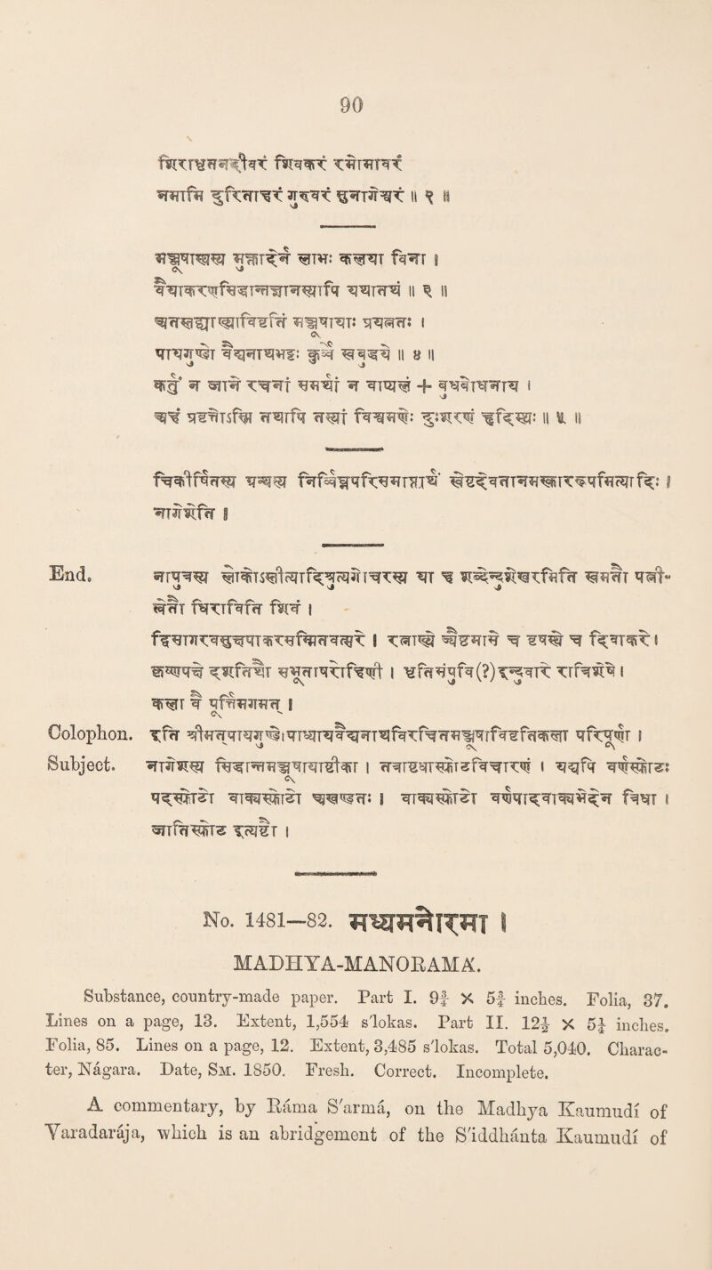 TOTO 3T!i % II irm^F ^TTW qf^RT f?RT | <?V ^ II q IS ^w^ur^ifwffr *?nqRT: qq^rcr: i <N qiqq^T t^r^Wf: || B l| s» ^ J q*g* ir ^nw q + to^terr i 'j q^r q¥^Ts% wwfq wt f^rqw ^:^qr h & is fwlf^w ipw #2fqm^^rc^qfa<qrf^: i *TR^f?r I End, Sfiqw ^T%S^cmf^^JTT^W qi ^ qrwb qWt- wwt fq^Tf^rw m? i f^i^q^w^q^fqiwq^L I ^ iw ^ i i^q% ^mqqifWt i ¥fq*jqfq(?)qigqrc xu^w®. i t qft^T3TiTrr S c\ Colophon, qVfrqTqjr^iqT^nqt^T^fqTf^w^iijqTfq^fei^T qf^q^r s v 'J <\ &\ Subject, «mrw fwqR^qTqrefar i cRreqiw^fq^rcqf i q^fq ^irss <?\ q^w^r qi^w^T qpnsrn i q^irii q^qT^qiqq^^q fw i qnfqw^ xwim i No. 1481—82. i M ADH YA-M ANOE AM K. Substance, country-made paper. Part I. 9f X 5f inches. Folia, 87. Lines on a page, 13. Extent, 1,554 slokas. Part II. 12£ X 5J inches. Folia, 85. Lines on a page, 12. Extent, 3,485 slokas. Total 5,040. Charac¬ ter, Nagara. Date, Sm. 1850. Fresh. Correct. Incomplete. A commentary, by Rama S'arma, on the Madhya Kaumudi of Yaradaraja, which is an abridgement of the S'iddhanta Kaumudi of
