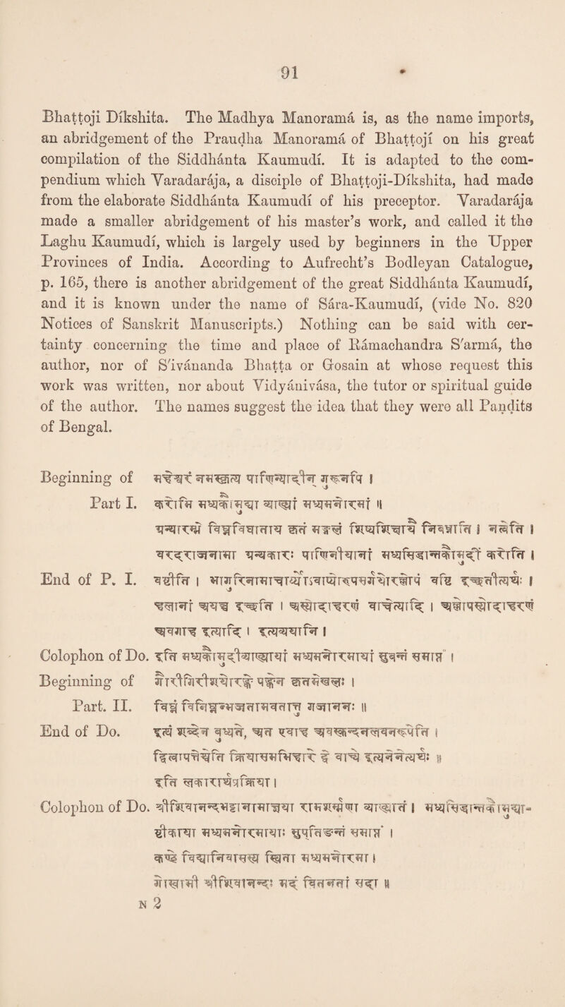 Bhattoji Dikshita. The Madhya Manorama is, as the name imports, an abridgement of the Praudha Manorama of Bhattoji on his great compilation of the Sicldhanta Kaumudi. It is adapted to the com¬ pendium which Yaradaraja, a disciple of Bhattoji-Dikshita, had made from the elaborate Siddhanta Kaumudi of his preceptor. Yaradaraja made a smaller abridgement of his master’s work, and called it the Laghu Kaumudi, which is largely used by beginners in the Upper Provinces of India. According to Aufrecht’s Bodleyan Catalogue, p. 165, there is another abridgement of the great Siddhanta Kaumudi, and it is known under the name of Sara-Kaumudi, (vide No. 820 Notices of Sanskrit Manuscripts.) Nothing can be said with cer¬ tainty concerning the time and place of Eamachandra S'arma, the author, nor of S'ivananda Bhatta or Gosain at whose request this work was written, nor about Yidyanivasa, the tutor or spiritual guide of the author. The names suggest the idea that they were all Pandits of Bengal. Beginning of JF^rfq l Part I. H ITrf *T$T^ f^WTfrT § 8 End Of P. I. q#f<T | ^ I '>3 w*rf i *rTwf^ i Colophon of Do. ^rwiTf I Beginning of l Part. II. jtstpto II End of Do. i ifh wncHisifsiRJT i Colophon of Do. Trwsm 8 «^fW*rw^T- $b?iH7T I fsrejTf^reiw f%m i N 2