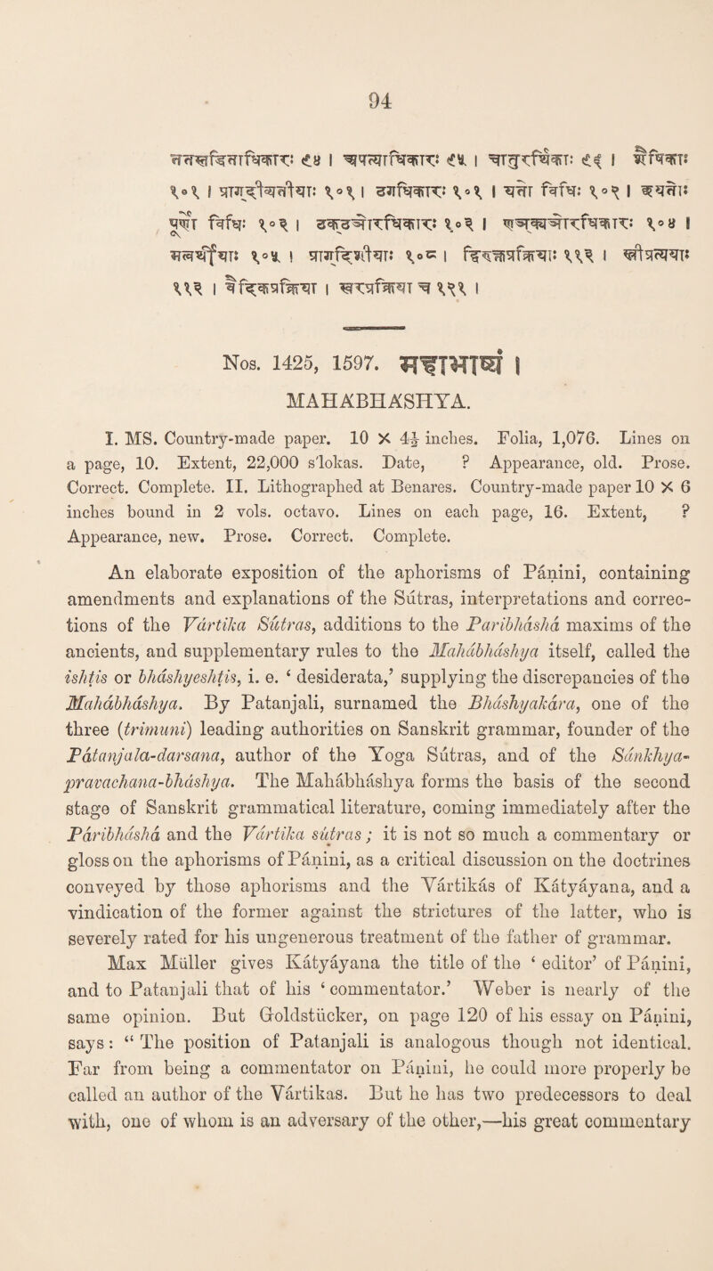 VI i stw^WNt: w sJifw^* v\ I w fafa: I ^wt? *W?T fafa: I I ^^WKf^TT: V» ! 0\ ' \o^ j t|T3Tf^-¥l^T; ^0C | ^ f W i tf^sfsjnsT i I Nos. 1425, 1597. | MAHABHASHYA. 1. MS. Country-made paper. 10 X 4\ inches. Folia, 1,076. Lines on a page, 10. Extent, 22,000 slokas. Date, P Appearance, old. Prose. Correct. Complete. II. Lithographed at Benares. Country-made paper 10 X 6 inches bound in 2 vols. octavo. Lines on each page, 16. Extent, ? Appearance, new. Prose. Correct. Complete. An elaborate exposition of the aphorisms of Panini, containing amendments and explanations of the Sutras, interpretations and correc¬ tions of the Vdrtika Sutras, additions to the Paribhdshd maxims of the ancients, and supplementary rules to the Mahdbhdshya itself, called the ishtis or bhashyeshtis, i. e. 4 desiderata,’ supplying the discrepancies of the Mahdbhdshya. By Patanjali, surnamed the Bhdshyakara, one of the three (trimuni) leading authorities on Sanskrit grammar, founder of the Pdtanjala-darsana, author of the Yoga Sutras, and of the Sdnkhya« pravachana-bhdshya. The Mahabhashya forms the basis of the second stage of Sanskrit grammatical literature, coming immediately after the Paribhdshd and the Vdrtika sutras; it is not so much a commentary or gloss on the aphorisms of Panini, as a critical discussion on the doctrines conveyed by those aphorisms and the Vartikas of Katyayana, and a vindication of the former against the strictures of the latter, who is severely rated for his ungenerous treatment of the father of grammar. Max Muller gives Katyayana the title of the 4 editor’ of Panini, and to Patanjali that of his 4 commentator.’ Weber is nearly of the same opinion. But Groldstiicker, on page 120 of his essay on Panini, says: 44 The position of Patanjali is analogous though not identical. Par from being a commentator on Panini, he could more properly be called an author of the Vartikas. But he has two predecessors to deal with, one of whom is an adversary of the other,—his great commentary
