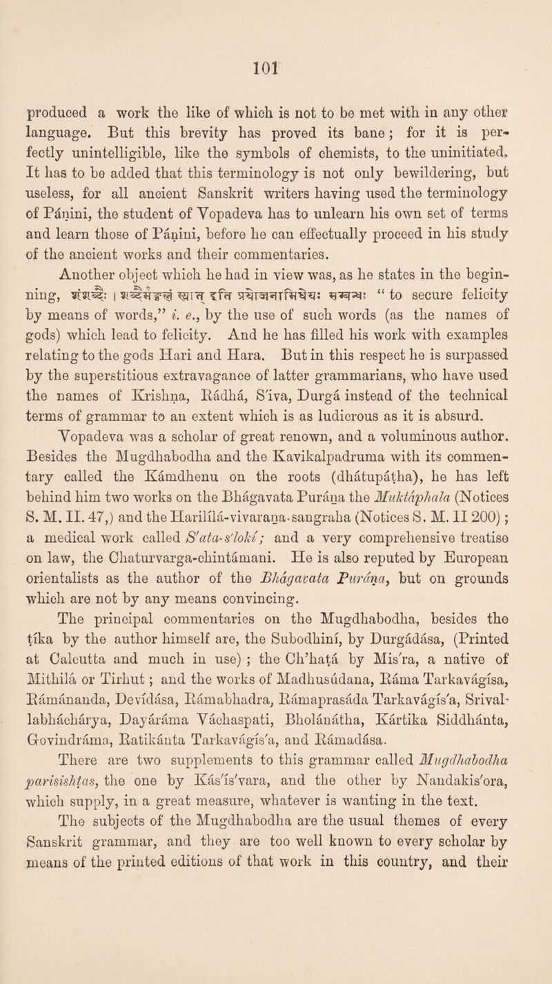 produced a work the like of which is not to be met with in any other language. But this brevity has proved its bane; for it is per¬ fectly unintelligible, like the symbols of chemists, to the uninitiated. It has to be added that this terminology is not only bewildering, but useless, for all ancient Sanskrit writers having used the terminology of Panini, the student of Yopacleva has to unlearn his own set of terms and learn those of Panini, before he can effectually proceed in his study of the ancient works and their commentaries. Another object which he had in view was, as he states in the begin¬ ning, i w<T “ to secure felicity by means of words,’’ i. e., by the use of such words (as the names of gods) which lead to felicity. And he has filled his work with examples relating to the gods Hari and Hara. But in this respect he is surpassed by the superstitious extravagance of latter grammarians, who have used the names of Krishna, Badha, Siva, Durga instead of the technical terms of grammar to an extent which is as ludicrous as it is absurd. Yopadeva was a scholar of great renown, and a voluminous author. Besides the Mugdhahodha and the Kavikalpadruma with its commen¬ tary called the Kamdhenu on the roots (dhatupatha), he has left behind him two works on the Bhagavata Purana the Muktdphala (Notices S. M. II. 47,) and the Harilila-vivarana-sangraha (Notices S. M. 11 200); a medical work called S'atci-s'loM; and a very comprehensive treatise on law, the Chaturvarga-ehintamani. He is also reputed by European orientalists as the author of the Bhagavata Purana, but on grounds which are not by any means convincing. The principal commentaries on the Mugdhabodha, besides the tika by the author himself are, the Subodhim, by Durgadasa, (Printed at Calcutta and much in use) ; the Ch’hata by Mis'ra, a native of Mithila or Tirhut; and the works of Madhusudana, Kama Tarkavagisa, Bamananda, Devidasa, Bamabhadra, Bamaprasada Tarkavagisa, SrivaP labhacharya, Dayarama Yachaspati, Bholanatha, Kartika Siddhanta, Govindrama, Batikanta Tarkavagis'a, and Bamadasa. There are two supplements to this grammar called Mugdhabodha parisishtas, the one by Kasls'vara, and the other by Nandakis'ora, which supply, in a great measure, whatever is wanting in the text. The subjects of the Mugdhabodha are the usual themes of every Sanskrit grammar, and they are too well known to every scholar by means of the printed editions of that work in this country, and their