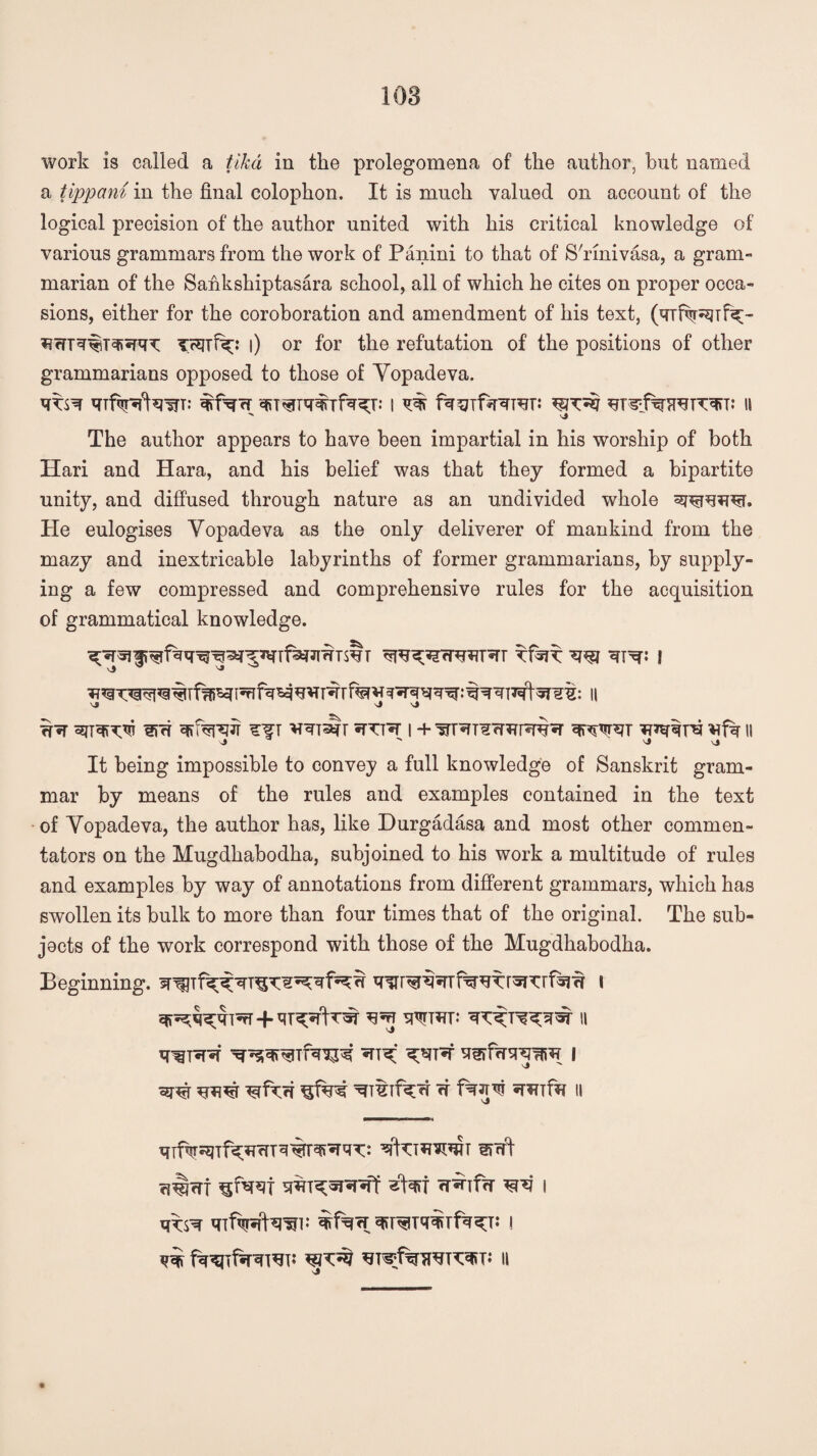 108 work is called a tiled in the prolegomena of the author, but named a tippam in the final colophon. It is much valued on account of the logical precision of the author united with his critical knowledge of various grammars from the work of Panini to that of S'rinivasa, a gram¬ marian of the Saiikshiptasara school, all of which he cites on proper occa¬ sions, either for the coroboration and amendment of his text, (Yrfvr^Tfx- iifn'sriiTefiSRT l) or for the refutation of the positions of other grammarians opposed to those of Yopadeva. The author appears to have been impartial in his worship of both Hari and Hara, and his belief was that they formed a bipartite unity, and diffused through nature as an undivided whole sroqtrcr. He eulogises Yopadeva as the only deliverer of mankind from the mazy and inextricable labyrinths of former grammarians, by supply¬ ing a few compressed and comprehensive rules for the acquisition of grammatical knowledge. ^ v^nralr ^TTT'sr i + vfk n \»  vj \J It being impossible to convey a full knowledge of Sanskrit gram¬ mar by means of the rules and examples contained in the text of Yopadeva, the author has, like Durgadasa and most other commen¬ tators on the Mugdhabodha, subjoined to his work a multitude of rules and examples by way of annotations from different grammars, which has swollen its bulk to more than four times that of the original. The sub- jocts of the work correspond with those of the Mugdhabodha. Beginning. I W *TiTTfa II c?^rrt 5RT^*I'5T*ff rr^Tf<T I qifiiKhw i j