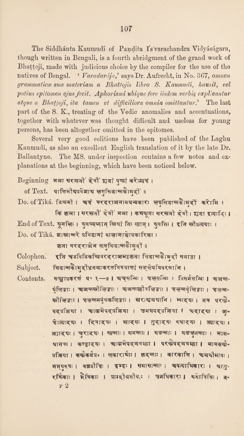 The Siddhanta Kaumudi of Pandita iVvarachandra Yidyasagara, though written in Bengali, is a fourth abridgment of the grand work of Bhattoji, made with judicious choice by the compiler for the use of the natives of Bengal. ‘ Varadarajn j says Dr. Aufrecht, in No. 367, omnen grammaticce suce materiam a Bhatt.ojis libro S. Kaumudi, h an sit, vel potius epitomen ejus fecit. Aphorism,i ubique fere iisdem verbid eocplicantur atque a Bhattoji, ita tamen vt difficiliora omnia omittanturj The last part of the S. K., treating of the Yedic anomalies and accentuations, together with whatever was thought difficult and useless for young persons, has been altogether omitted in the epitomes. Several very good editions have been published of the Laghu Kaumudi, as also an excellent English translation of it by the late Dr. Ballantyne. The MS. under inspection contains a few notes and ex¬ planations at the beginning, which have been noticed below. Beginning ‘S^t JIT l of Text. 11 Do. of Tika. i ^ mxjfa i j j Si*JT I I ?WT ^ I | End of Text. i f fffi \ i ^frr ^ftqosm: i C\ vj ^ ^ Nj Do. of Tika. qfqsref qT^T^r%rqqnfw i sptt ii Colophon, i Subject. i Contents. ^Tqq^W ^—y | | i I qfqnfT: I i I ^qpqqfqnpr: | ^df%lPT: I | i i ?r \ q^qrn^T i i ^vrqq^qfqrqr i i w 'tTHn^s i i I i mr^: « Jfijrc'q: I I ^tTT.* i i I WWrJT.* I ♦TIU- j ^T?rq: i i l qwqq;wq^jT i qfqrqT i qpjk£q° I ^kv^i: i i qiirquftfr i i efcrq^q: i I I i ^qsJTfq^m: i xfmv i ItfqqiT: I qnq^rfkp i j q^Tfqfq: i x- p 2