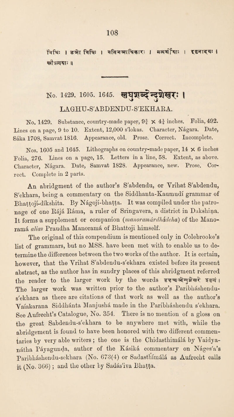 fafa: I 3% fafq: I ^frR^TTfWT: I I TWT?[^« I No. 1429. 1605. 1645. 53$!^? \ LAGHU-S'ABDENDTJ. S'EKHAKA. No. 1429. Substance, country-made paper, 9f X 44 inches. Folia, 492. Lines on a page, 9 to 10. Extent, 12,000 slokas. Character, Nagara. Date, Saka 1708, Samvat 1816. Appearance, old. Prose. Correct. Incomplete. Nos. 1605 and 1645. Lithographs on country-made paper, 14 X 6 inches Folia, 276. Lines on a page, 15. Letters in a line, 58. Extent, as above. Character, Nagara. Date, Samvat 1828. Appearance, new. Prose. Cor¬ rect. Complete in 2 parts. An abridgment of the author’s S'abdendu, or Yrihat S'abdendu, S'ekhara, being a commentary on the Siddkanta-Kaumudi grammar of Bhattoji-dikshita. By Nagoji-bhatta. It was compiled under the patro¬ nage of one Raja Rama, a ruler of Sringavera, a district in Dakshina. It forms a supplement or companion (manor amardhadeha) of the Mano- rama alias Praudka Manorama of Bhattoji himself. The original of this compendium is mentioned only in Colebrooke’s list of grammars, but no MSS. have been met with to enable us to de¬ termine tbe differences between the two works of the author. It is certain, however, that the Yrihat S'abdendu-s'ekhara existed before its present abstract, as the author has in sundry places of this abridgment referred the reader to the larger work by the words l The larger work was written prior to the author’s Paribhashendu- s'ekkara as there are citations of that work as well as the author’s Yaiakarana Siddhanta Manjuska made in the Paribkashendu s'ekhara. See Aufrecht’s Catalogue, No. 354. There is no mention of a gloss on the great Sabdendu-s'ekhara to be anywhere met with, while the abridgement is found to have been honored with two different commen¬ taries by very able writers ; the one is the Chidasthimala by Yaidya- natha Payagunda, author of the Kasika commentary on Nages'a’s Paribhashendu-sekkara (No. 673(4) or Sadasthimala as Aufreckt calls i4 (No. 366); and the other by Sadas'iva Bliatta.
