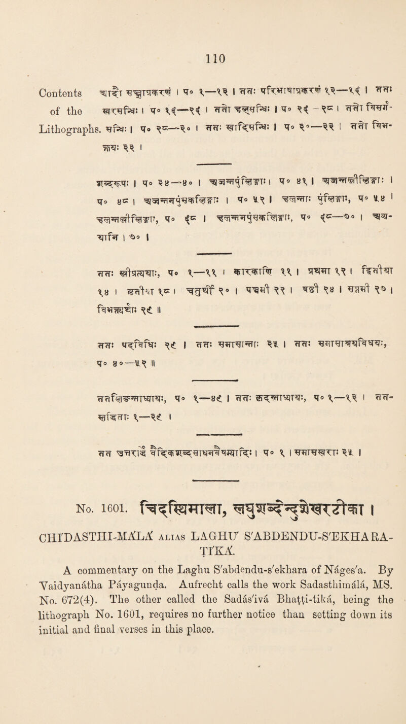 Contents l ^ I V*—V< I ^ of the isrofN: I *T° ^ I W^T i -*« I f^ Lithographs, I v<> *«—■*. i ri<r. I <r° V—** I fw ^ ^ i ^rggr^q: j qo *«o | ^5j^qf%lTTi I V° B\ I ^FfT^ftfaiPT: l iqo ye | I *r° ^f%in:, 1 ^PfrwlfW'V *° * wn^wf^riPT:, ^ ^s i ^TffT I 'S* l WffJ ^c$RT.‘, tfo I VPC^Tf^T | SI^TTT ^ I ffcfNl \v i setter i i TOtft ^ i ^ ^ I i ii ?rw: n^fafa: **<£ S rTfr: ^ I W?r: WSTOlfaw:, *1° 8 0—1^ II rmf^w^re:, \—i \^ i *r<t- A<£ I ?rw ^rfTil i ^ C wtott: I No. 1601. f^qf^wFSfT, | CHIDASTHI-MALA alias LAGHIT S'ABDENDTJ-S'EKHA RA- TI'KA. A commentary on the Laghu S'abdendu-s'ekhara of Nages'a. By Yaidyanatha Payagunda. Aufrecht calls the work Sadasthimala, MS. No. 672(4). The other called the Sadas'iva Bhatti-tika, being the lithograph No. 1601, requires no further notice than setting down its initial and final verses in this place.