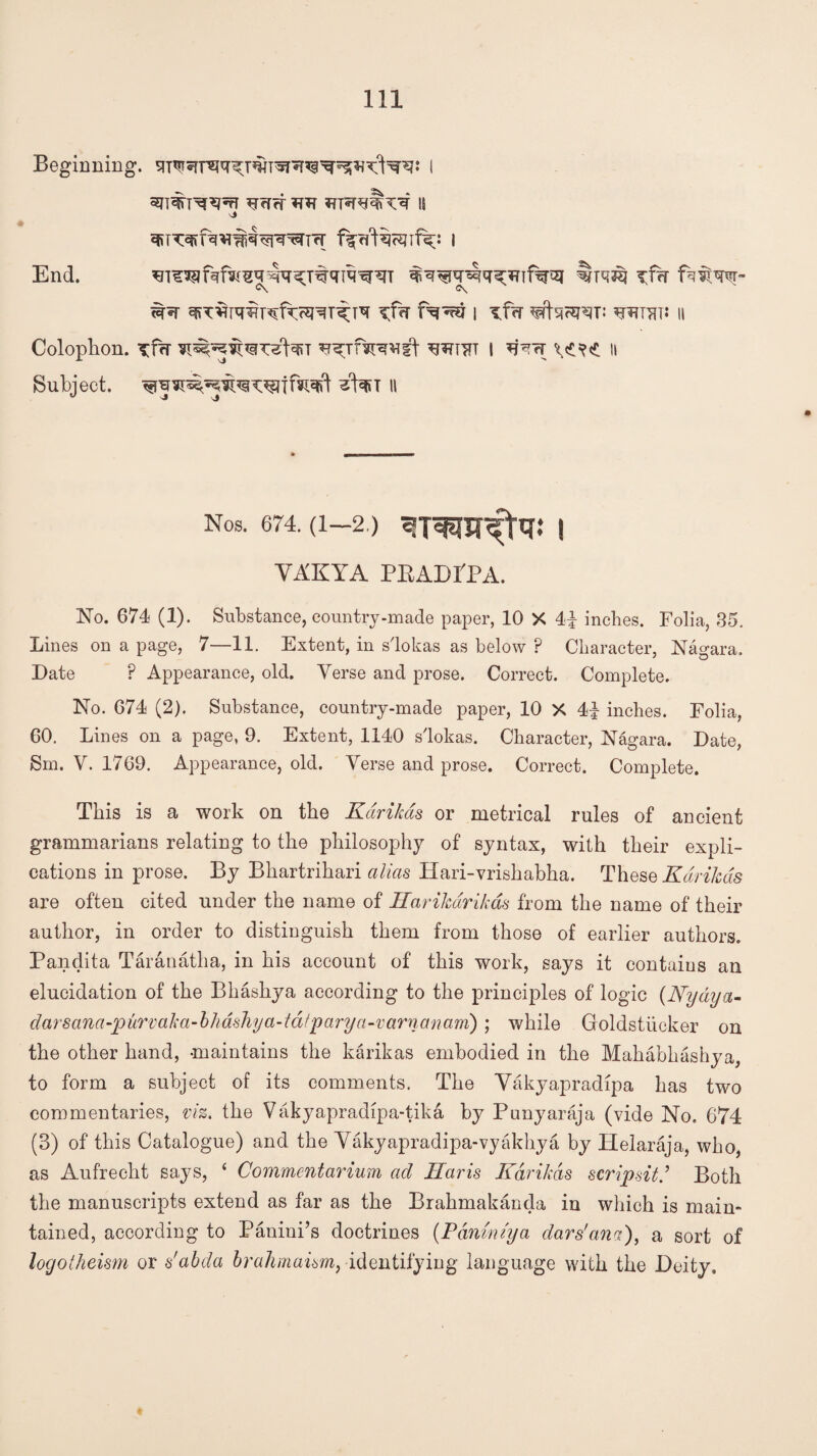 Beginning. I •v ajrtnrw ^ffcr *r *rr*r^rv^ is j End. xfd Pmw~ C\ e\ ^ ^T^N^pdvcsm^FT \T^f i ^f?r wan a Colophon. Tfw ^^rfiRVst wtttt i ^Trr w<t n Subject, ^faiT H Nos. 674. (1—2.) 3TWT^fa.‘ ! VAKYA PRADPPA. No. 674 (1). Substance, country-made paper, 10 X 4| inches. Folia, 35. Lines on a page, 7—11. Extent, in s'lokas as below ? Character, Nagara. Date P Appearance, old. Verse and prose. Correct. Complete. No. 674 (2). Substance, country-made paper, 10 X 44 inches. Folia, 60. Lines on a page, 9. Extent, 1140 s'lokas. Character, Nagara. Date, Sm. V. 1769. Appearance, old. Verse and prose. Correct. Complete. This is a work on the Karikas or metrical rules of ancient grammarians relating to the philosophy of syntax, with their expli¬ cations in prose. By Bhartrihari alias Hari-vrishabha. These Karikas are often cited under the name of Harikdrikas from the name of their author, in order to distinguish them from those of earlier authors. Pandita Taranatha, in his account of this work, says it contains an elucidation of the Bhashya according to the principles of logic (Nydya- darsana-purvaka-bhdshya-tdfparya-varnanam); while Goldstiicker on the other hand, -maintains the karikas embodied in the Mahabhashya, to form a subject of its comments. The Vakyapradipa has two commentaries, viz. the Vakyapradipa-tika by Punyaraja (vide No. 674 (3) of this Catalogue) and the Vakyapradipa-vyakhya by Iielaraja, who, as Aufrecht says, ‘ Commentarium ad Haris Karikas scrip sit.’ Both the manuscripts extend as far as the Brahmakanda in which is main¬ tained, according to Panini’s doctrines {Pdnvm'ya dars'ana), a sort of logotheism or s'abda bralimaism, identifying language with the Deity,