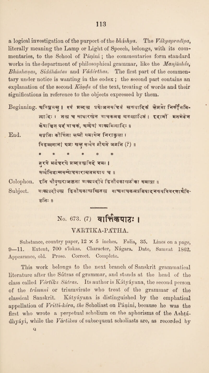 a logical investigation of the purport of the bhdshya. The Vakyapradipa, literally meaning the Lamp or Light of Speech, belongs, with its com¬ mentaries, to the School of Panini ; the commentaries form standard works in the department of philosophical grammar, like the Manjushas, Bhushanas, Siddhantas and Vdddrthas. The first part of the commen¬ tary under notice is wanting in the codex ; the second part contains an explanation of the second Kdnda of the text, treating of words and their significations in reference to the objects expressed by them. Beginning, 1 q-q <rfa- i rtm Tf i q^r^qr, ^ijqf ii wfw: i W W ?ftw (P) II ****** 3TTt tth: | \?rj ^*?TqT ii sj ■gfq: II No. 673. (7) SnfRJfilTTC.* I VARTIKA-PATHA. Substance, country paper, 12 X 5 inches. Folia, 35. Lines on a page, 9_11. Extent, 700 s'lokas. Character, Nagara. Date, Samvat 1862. Appearance, old. Prose. Correct. Complete. This work belongs to the next branch of Sanskrit grammatical literature after the Sutras of grammar, and stands at the head of the class called Vdrtika Sutras. Its author is Kiityayana, the second person of the trimuni or triumvirate who treat of the grammar of the classical Sanskrit. Katyayana is distinguished by the emphatical appellation of Vritti-kdra, the Scholiast on Panini, because he was the first who wrote a perpetual scholium on the aphorisms of the Ashta- dhyayi, while the Vdrtikas of subsequent scholiasts are, as recorded by a End. Colophon. Subject.