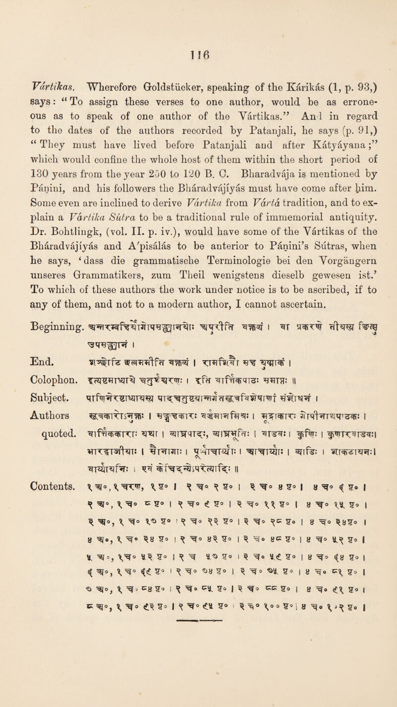 Vartikas. Wherefore Groldstiicker, speaking of the Karikas (1, p. 93,) says: “ To assign these verses to one author, would be as errone¬ ous as to speak of one author of the Vartikas.” And in regard to the dates of the authors recorded by Patanjali, he says (p. 91,) “ They must have lived before Patanjali and after Katyayana which would confine the whole host of them within the short period of 130 years from the year 230 to P20 B. 0. Bharadvaja is mentioned by Panini, and his followers the Bharadvajiyas must have come after him. Some even are inclined to derive Vartika from Varta tradition, and to ex¬ plain a Vartika Sutra to be a traditional rule of immemorial antiquity. Dr. Bohtlingk, (vol. II. p. iv.), would have some of the Vartikas of the Bharadvajiyas and A'pisalas to be anterior to Panini’s Sutras, when he says, ‘ dass die grammatische Terminologie bei den Vorgangern unseres Grammatikers, zum Theil wenigstens dieselb gewesen ist.J To which of these authors the work under notice is to be ascribed, if to any of them, and not to a modern author, I cannot ascertain. Authors quoted. Beginning. 1 Tw-m End. | ^ I Colophon. I ^f<T II Subject. I *r*lT | SJTW^;:, ^nW^Trr: i I f f%: l I Ijt«TTJTT* I I ^F^TT^r: I anfe: l ^T^eT^I l ^ i ^ M a < ¥o i ^ ^ CS° I ^° «!! ?s I u I 8 ^ S* I ^ ^O, \ ^ ^ ^ I ^ I 8 Xfo I 8 ^[o, hmh ^ i ^ 8^ i ^ 8C ^° | 8 ^ j * i ^ I ^ 8<{. | 8 *fy | I ^ ^8 I u Jo I ^ \ c8i,J I ^ c8 ^ I 1KC' S° | 8 Jo | C ^ S* I ^ £8 S® « ^noo?0!8^o J Contents.