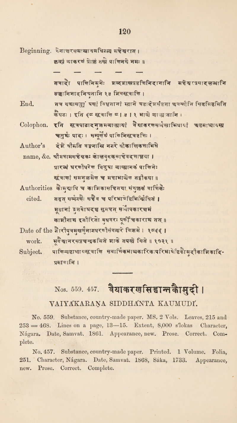 Beginning. i qi# w <TTfaR*i II w^t^t mfwf^r^: ^^sn^^fTifir^mTf^r ^^Tsur^^nfiT ^Tfsr^T^f^r^wTf^r ^8 I End. srare^oj* vwj fb^wT^f vs(ji\ q^i^wTrr ^qqftRr fu^fq^fufrr I Tfn ^Tfw K I 8 I ^ HTW ^T^rFfTfa i Colophon. Tfr{ ^WHT^TsfiTOT^T^f ^mpSTrq^T qr^: I w5?%? qrf<nf*ng;^frr: I Author’s ^it qfcfa qwfec *rarc: q^rf<qqrmfw name, &c. ^ftuTfnFrair^qii ^T^q^qpsr^q^Tn'irqT l SUT^T fq^qT qrfw^r: ^qrqrt ^ rrrt^T n Authorities ^ra^rfq ^ qrrfsiqrRrfew^T qrfw: ■J 'J cited. rff rr u^Tit: *ffq ^ qfwbfqfvrfq?fqrr | ^eT^rt ^Tqqrrc^ C\ J ^ leftn^T qqqTJ q^ff WcT || vj» O^ Date of the ?HT^qq^^mT^q^T fqqm 1 \ work. ¥lii qq^J f«5W II II CS Subject. qifw^T^rq^qif^ ^qTfqq»^[^qjTf^iqf^rqf^$r^^^TfiiqiT%- q^mfw I Nos. 559. 457. IqT^T^fW^llT^^t I VAIYXKARANA SIDDHA'NTA KAUMUDr. No. 559. Substance, country-made paper. MS, 2 Vols. Leaves, 215 and 253 — 468. Lines on a page, 13—15. Extent, 8,000 s'lokas Character, Nagara. Date, Samvat. 1861. Appearance, new. Prose. Correct. Com¬ plete. No. 457. Substance, country-made paper. Printed. 1 Volume. Folia, 251. Character, Nagara. Date, Samvat. 1868, Saka, 1733. Appearance, new. Prose. Correct. Complete.