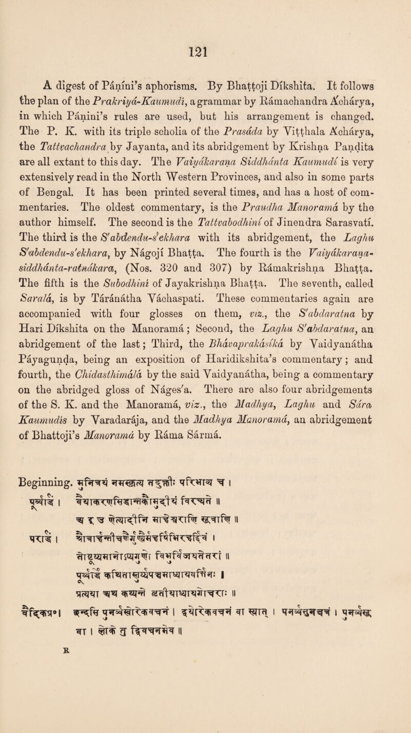 A digest of Panini’s aphorisms. By Bhattoji Dikshita. It follows the plan of the Prakriya-Kaumudi, a grammar by Ramachandra Abharya, in which Panini’s rules are used, but his arrangement is changed. The P. K. with its triple scholia of the Prasdda by Yitthala Acharya, the Tattvachandra by Jayanta, and its abridgement by Krishna Pandita are all extant to this day. The Vaiyakarana Siddhanta Kaumudi is very extensively read in the North Western Provinces, and also in some parts of Bengal. It has been printed several times, and has a host of com¬ mentaries. The oldest commentary, is the Praudha Manorama by the author himself. The second is the Tattvabodhimof Jinendra Sarasvati. The third is the S'abdendu-s'ekhara with its abridgement, the Laghu S'ubdendu-s'ekhara, by Nagoji Bhatta. The fourth is the Vaiyakarana- siddhantci-ratnakara, (Nos. 320 and 307) by Rdmakrishna Bhatta. The fifth is the Subodhim of Jayakrishna Bhatta. The seventh, called Sara/d, is by Taranatha Vachaspati. These commentaries again are accompanied with four glosses on them, viz., the S'abdaratna by Hari Dikshita on the Manorama ; Second, the Laghu S'abdaratna, an abridgement of the last; Third, the Bhdvaprakddkd by Vaidyanatha Payagunda, being an exposition of Haridikshita’s commentary; and fourth, the Chidasthimdld by the said Vaidyanatha, being a commentary on the abridged gloss of Nages'a. There are also four abridgements of the S. K. and the Manorama, viz., the Madhya, Laghu and Sara, Kaumudis by Varadaraja, and the Madhya Manorama, an abridgement of Bhattoji’s Manorama by Rama Sarnia. Beginning. ^ i wre i II 5\ ^ CV 'J ^TT 1 U fiFTOVT II K