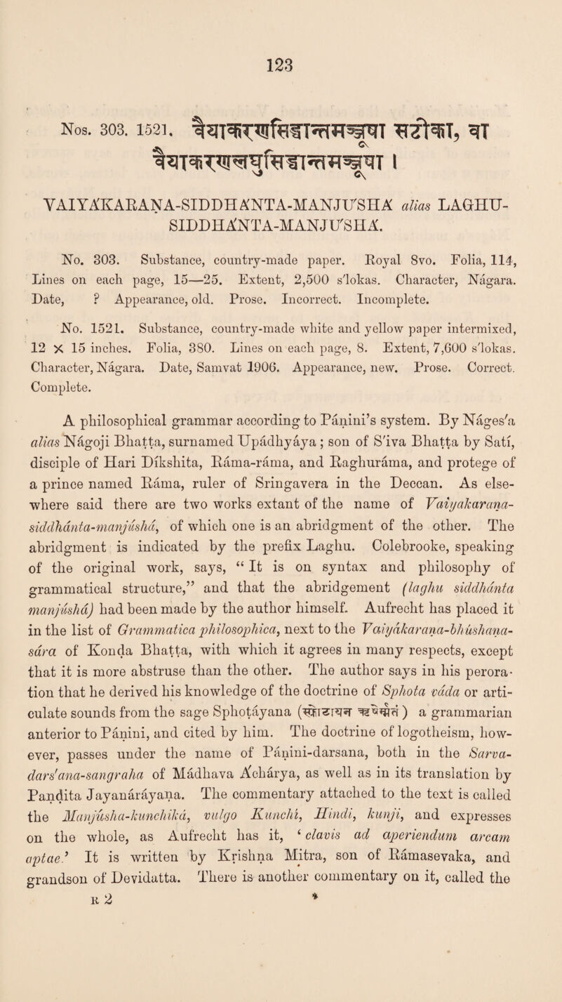 Nos. 303. 1521. 3T sj C\ VAIYAKARANA-SIDDHA'NTA-MANJTTSHA alias LAGHU- SIDDHA'NTA-MANJ ITSH A. No. 303. Substance, country-made paper. Royal 8vo. Folia, 114, Lines on each page, 15—25. Extent, 2,500 s'lokas. Character, Nagara. Date, P Appearance, old. Prose. Incorrect. Incomplete. No. 1521. Substance, country-made white and yellow paper intermixed, 12 X 15 inches. Folia, 380. Lines on each page, 8. Extent, 7,600 s'lokas. Character, Nagara. Date, Samvat 1906. Appearance, new. Prose. Correct. Complete. A philosophical grammar according to Panini’s system. By Nages'a alias Nagoji Bhatta, surnamed XJpadhyaya ; son of S'iva Bhatta by Sati, disciple of Hari Dikshita, Rama-rama, and Raghurama, and protege of a prince named Rama, ruler of Sringavera in the Deccan. As else¬ where said there are two works extant of the name of Vaiyakarana- siddhanta-manjusha, of which one is an abridgment of the other. The abridgment is indicated by the prefix Laghu. Colebrooke, speaking of the original work, says, “ It is on syntax and philosophy of grammatical structure,” and that the abridgement (laghu siddhdnta manjushd) had been made by the author himself. Aufrecht has placed it in the list of Grammatica philosophical next to the Vaiyd k ar a n a-b hit s h a n a - sdra of Konda Bhatta, with which it agrees in many respects, except that it is more abstruse than the other. The author says in his perora¬ tion that he derived his knowledge of the doctrine of Sphota vada or arti¬ culate sounds from the sage Sphotayana ) a grammarian anterior to Panini, and cited by him. The doctrine of logotheism, how¬ ever, passes under the name of Panini-darsana, both in the Sarva- dar s' ana-sang r aha of Madhava Acharya, as well as in its translation by Pandita Jay an ar ay ana. The commentary attached to the text is called the Manjusha-kunchika, vulgo Kunchi, Hindi, kunji, and expresses on the whole, as Aufrecht has it, 4 clams ad aperiendum arcam aptcie9 It is written by Krishna Mitra, son of Ramasevaka, and grandson of Devidatta. There is another commentary on it, called the k 2 *