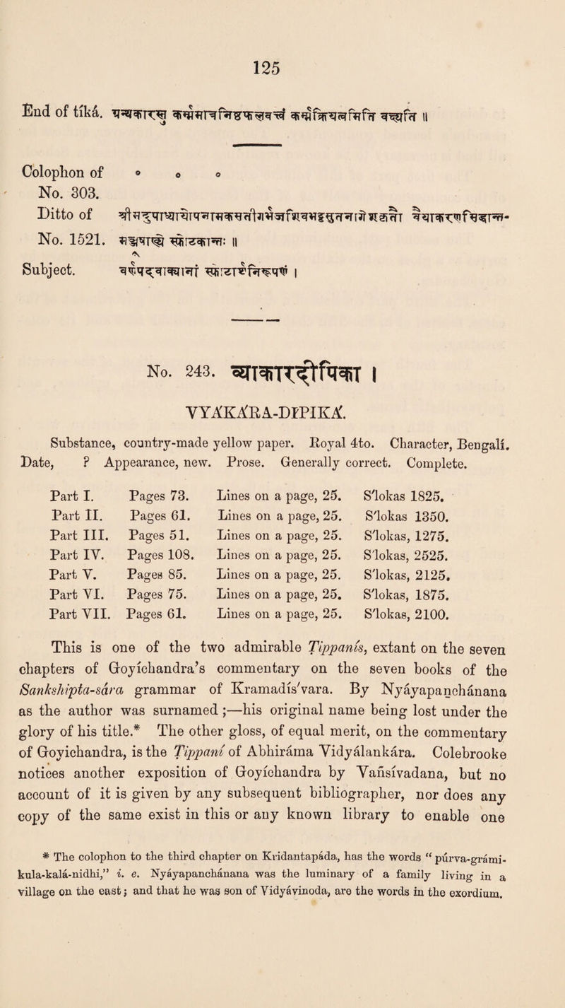 End of tikd. eff*jiSfrsrafr?ffr «r^f?r 11 Colophon of No. 303. Ditto of No. 1521. Subject. ii No. 243. ^TMT^r^T | VYAKA'RA-DIPIKA. Substance, country-made yellow paper. Royal 4to. Character, Bengali. Date, ? Appearance, new. Prose. Generally correct. Complete. Part I. Pages 73. Lines on a page, 25. S'lokas 1825. Part II. Pages 61. Lines on a page, 25. S'lokas 1350. Part III. Pages 51. Lines on a page, 25. S'lokas, 1275. Part IY. Pages 108. Lines on a page, 25. S'lokas, 2525. Part V. Pages 85. Lines on a page, 25. S'lokas, 2125. Part YI. Pages 75. Lines on a page, 25. S'lokas, 1875. Part YII. Pages 61. Lines on a page, 25. S'lokas, 2100. This is one of the two admirable Tippams, extant on the seven chapters of Goyichandra’s commentary on the seven books of the Sankshipta-sara grammar of Kramadis'vara. By Nyayapanchanana as the author was surnamed ;—his original name being lost under the glory of his title.* The other gloss, of equal merit, on the commentary of Goyichandra, is the Tippani of Abhirama Vidyalankara. Colebrooke notices another exposition of Goyichandra by Vansivadana, but no account of it is given by any subsequent bibliographer, nor does any copy of the same exist in this or any known library to enable one * The colophon to the third chapter on Kridantapada,, has the words “ purva-grami- kula-kala-nidhi,” i. e. Nyayapanchanana was the luminary of a family living in a village on the eastand that he was son of Vidyavinoda, are the words in the exordium.