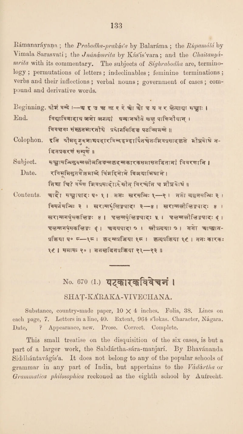 Bamanarayana ; the Prabodha-prakas'a by Balarama ; the Rupamdla by Vimala Sarasvati ; the Jnanamrita by Kas'is'vara; and the Chaitanyd- mrita with its commentary. The subjects of Sighrabodha are, termino¬ logy ; permutations of letters ; indeclinables ; feminine terminations ; verbs and their inflections ; verbal nouns ; government of cases ; com¬ pound and derivative words. Beginning. sjfat ^ I—w ^r: I End. t suirsif ^ i J Colophon. Tfw Wtertri w- II A Subject. 8 Date. | Cv fflW f^? ■sffvr ^ II Contents, *1° \ i cj?r: \—^ i j angsrefa?: ^ i ^ l 3—8 I 8 i 8 I ^ I ^ I ^ i ^ i ^facsrar: ^ i wkx ^hutw- sifw^T ^I ^^rnififRT I I crw: ^<£ i w*: i wrT^rf^rrsjf^^T ^ a No. 670 (1.) | SHAT-KXRAKA-VIVECHANA. Substance, country-made paper, 10 X 1 inches. Bolia, 38. Lines on each page, 7. Letters in a line, 40. Extent, 964 s'lokas. Character, Nagara. Date, ? Appearance, new. Prose. Correct. Complete. This small treatise on the disquisition of the six cases, is but a part of a larger work, the Sabdartha-sara-manjari. By Bhavananda Siddhantavagis'a. It does not belong to any of the popular schools of grammar in any part of India, but appertains to the Vdddrtha or Grammatical philosophica reckoned as the eighth school by Aufrecht.