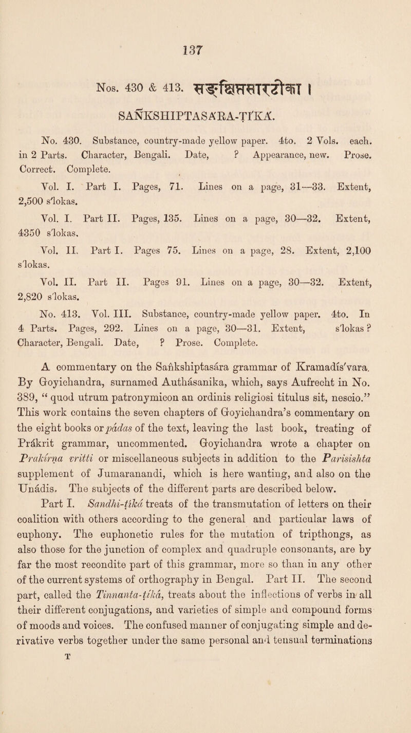 Nos. 430 & 413. I SANKSHIPTASABA-TI'KA. No. 430. Substance, country-made yellow paper. 4to. 2 Vols. each, in 2 Parts. Character, Bengali. Date, ? Appearance, new. Prose. Correct. Complete. Yol. I. Part I. Pages, 71. Lines on a page, 31—33. Extent, 2,500 s'lokas. Yol. I. Part II. Pages, 135. Lines on a page, 30—32. Extent, 4350 s'lokas. Yol. II. Part I. Pages 75. Lines on a page, 28. Extent, 2,100 s'lokas. Yol. II. Part II. Pages 91. Lines on a page, 30—32. Extent, 2,820 s'lokas. No. 413. Yol. III. Substance, country-made yellow paper. 4to. In 4 Parts. Pages, 292. Lines on a page, 30—31. Extent, s'lokas P Character, Bengali. Date, ? Prose. Complete. A commentary on the Sahkshiptasara grammar of Kramadis'vara. By Goyichandra, surnamed Authasanika, which, says Aufrecht in No. 389, “ quod utrum patronymicon an ordinis religiosi titulus sit, nescio.” This work contains the seven chapters of Goyichandra’s commentary on the eight books or padas of the text, leaving the last book, treating of Prdkrit grammar, uncommented. Goyichandra wrote a chapter on Prakuna vritti or miscellaneous subjects in addition to the Parisishtct supplement of Jumaranandi, which is here wanting, and also on the Unadis. The subjects of the different parts are described below. Part I. Sandhi-tikd treats of the transmutation of letters on their coalition with others according to the general and particular laws of euphony. The euphonetic rules for the mutation of tripthongs, as also those for the junction of complex and quadruple consonants, are by far the most recondite part of this grammar, more so than in any other of the current systems of orthography in Bengal. Part II. The second part, called the Tinnanta-tjkd, treats about the inflections of verbs in all their different conjugations, and varieties of simple and compound forms of moods and voices. The confused manner of conjugating simple and de¬ rivative verbs together under the same personal and tensual terminations T /