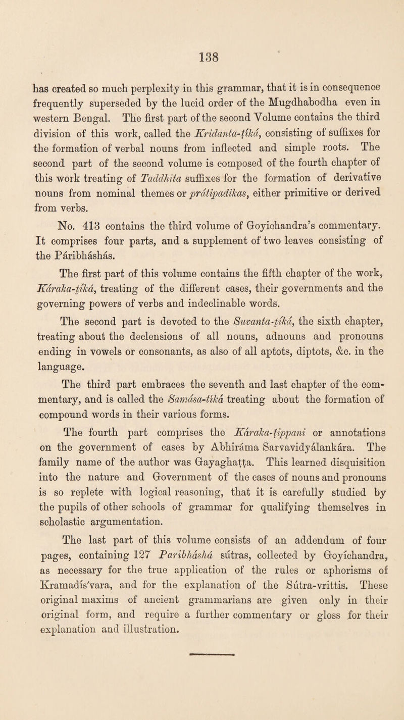 has created so much perplexity in this grammar, that it is in consequence frequently superseded by the lucid order of the Mugdhabodha even in western Bengal. The first part of the second Volume contains the third division of this work, called the Kridanta-tikd, consisting of suffixes for the formation of verbal nouns from inflected and simple roots. The second part of the second volume is composed of the fourth chapter of this work treating of Taddhita suffixes for the formation of derivative nouns from nominal themes or pratipadikas, either primitive or derived from verbs. No. 413 contains the third volume of Goyichandra?s commentary. It comprises four parts, and a supplement of two leaves consisting of the Paribhashas. The first part of this volume contains the fifth chapter of the work, Karaka-tika, treating of the different cases, their governments and the governing powers of verbs and indeclinable words. The second part is devoted to the Suvanta-tika, the sixth chapter, treating about the declensions of all nouns, adnouns and pronouns ending in vowels or consonants, as also of all aptots, diptots, &c. in the language. The third part embraces the seventh and last chapter of the com¬ mentary, and is called the Samasa-tzka treating about the formation of compound words in their various forms. The fourth part comprises the Kdrcika-tippani or annotations on the government of cases by Abhirama Sarvavidyalankara. The family name of the author was Gayaghatta. This learned disquisition into the nature and Government of the cases of nouns and pronouns is so replete with logical reasoning, that it is carefully studied by the pupils of other schools of grammar for qualifying themselves in scholastic argumentation. The last part of this volume consists of an addendum of four pages, containing 127 Paribhdsha sutras, collected by Goyichandra, as necessary for the true application of the rules or aphorisms of Kramadis'vara, and for the explanation of the Siitra-vrittis. These original maxims of ancient grammarians are given only in their original form, and require a further commentary or gloss for their explanation and illustration.