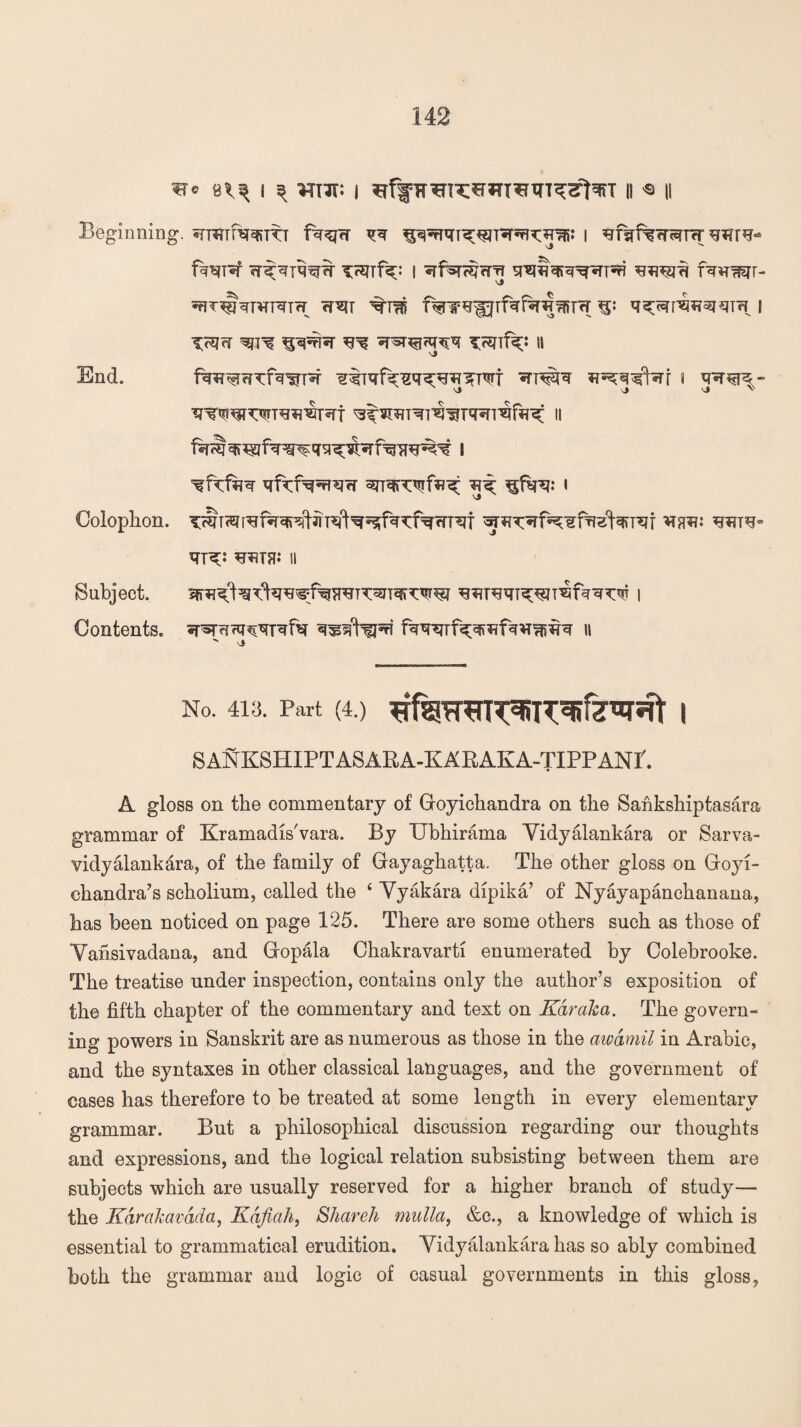 me I ^ m‘it: | II ^ || Beginning. snflTmqrTTT fqqjW qq | ^f^f%fTr?T<T fq^T^r i srqfhfR^rini fquqqr- trit ^tm ^ q^p^qm i iygq ^ ^ vp^arqq TjsufK1 11 >j End. fqs?wTfwnq qtiqfq^q^wqm *?^q^r i q^rqre- vj \J \J V www^wqf ^TOT^T^Tqsrraftrsf ii qfkfq^W ^ ^fqq: l Colophon. T^T^wfq’qf^T^^^fq^fqwT^f w^^fi^qfMqtrqr mw w^* qT^: ^TH** II Subject. sfroql^qlq^f^H^Twqiqw qffiiw^JT^fqqncqj i Contents, srqrqrWTqfV fiqqqrfqq^fqsr^q n  j No. 413. Part (4.) | SANKSHIPTASARA-KARAKA-TIPPANI'. A gloss on the commentary of Goyichandra on the Sankshiptasara grammar of Kramadis'vara. By TTbhirama Yidyalankara or Sarva- vidyalankara, of the family of Gayaghatta. The other gloss on Goyi¬ chandra7 s scholium, called the 4 Yyakara dipika’ of Nyayapanchanana, has been noticed on page 125. There are some others such as those of Yansivadana, and Gopala Chakravarti enumerated by Colebrooke. The treatise under inspection, contains only the author’s exposition of the fifth chapter of the commentary and text on Ear aka. The govern¬ ing powers in Sanskrit are as numerous as those in the awamil in Arabic, and the syntaxes in other classical languages, and the government of cases has therefore to be treated at some length in every elementary grammar. But a philosophical discussion regarding our thoughts and expressions, and the logical relation subsisting between them are subjects which are usually reserved for a higher branch of study— the Kdrakavdda, Kafiah, Shareh mulla, &e., a knowledge of which is essential to grammatical erudition. Yidyalankara has so ably combined both the grammar and logic of casual governments in this gloss,