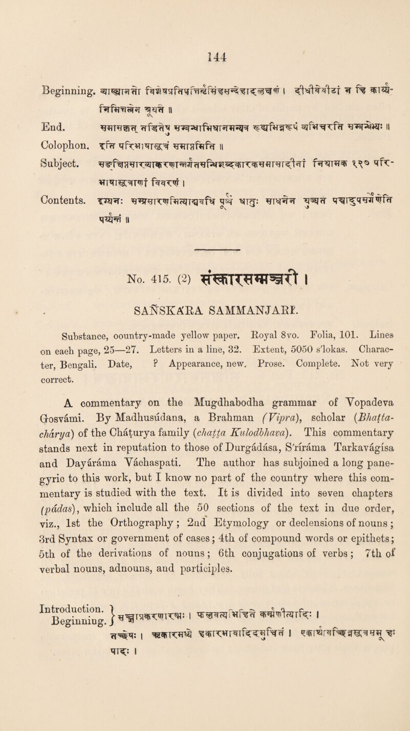 Beginning. ^i^jRfrr i ^IWftgfsT ^ f% 3»t4- f^TT^T^ II <*\ End. ^suugK* Trfg%^ n  Nj Colophon, xfrr qf^i^T^r ^rnfafw n Subject. f^RDT^ ^K~ iTT^T^T^t I Contents, ’sto^t: q^i ^t?t: ^^rr <>v ^5 q^=a n No. 415. (2) SANSKABA. SAMMANJABI. Substance, oountry-made yellow paper. Boyal 8vo. Folia, 101. Lines on eaeh page, 25—27. Letters in a line, 32. Extent, 5050 s'lokas. Charac¬ ter, Bengali. Date, ? Appearance, new. Prose. Complete. Not very correct. A commentary on the Mugdhabodha grammar of Yopadeva G-osvami. By Madhusudana, a Brahman (Vipra), scholar (Bhatta- chary a) of the Chaturya family (chatta Kulodbhava). This commentary stands next in reputation to those of Durgadasa, S'rirama Tarkavagisa and Dayarama Yachaspati. The author has subjoined a long pane¬ gyric to this work, but I know no part of the country where this com¬ mentary is studied with the text. It is divided into seven chapters (padas), which include all the 50 sections of the text in due order, viz., 1st the Orthography ; 2nd Etymology or declensions of nouns ; 3rd Syntax or government of cases; 4th of compound words or epithets; 5th of the derivations of nouns; 6th conjugations of verbs; 7th of verbal nouns, adnouns, aud participles. lDtt»g^ng } i ’ssRJufMfw wrtaifk: i I