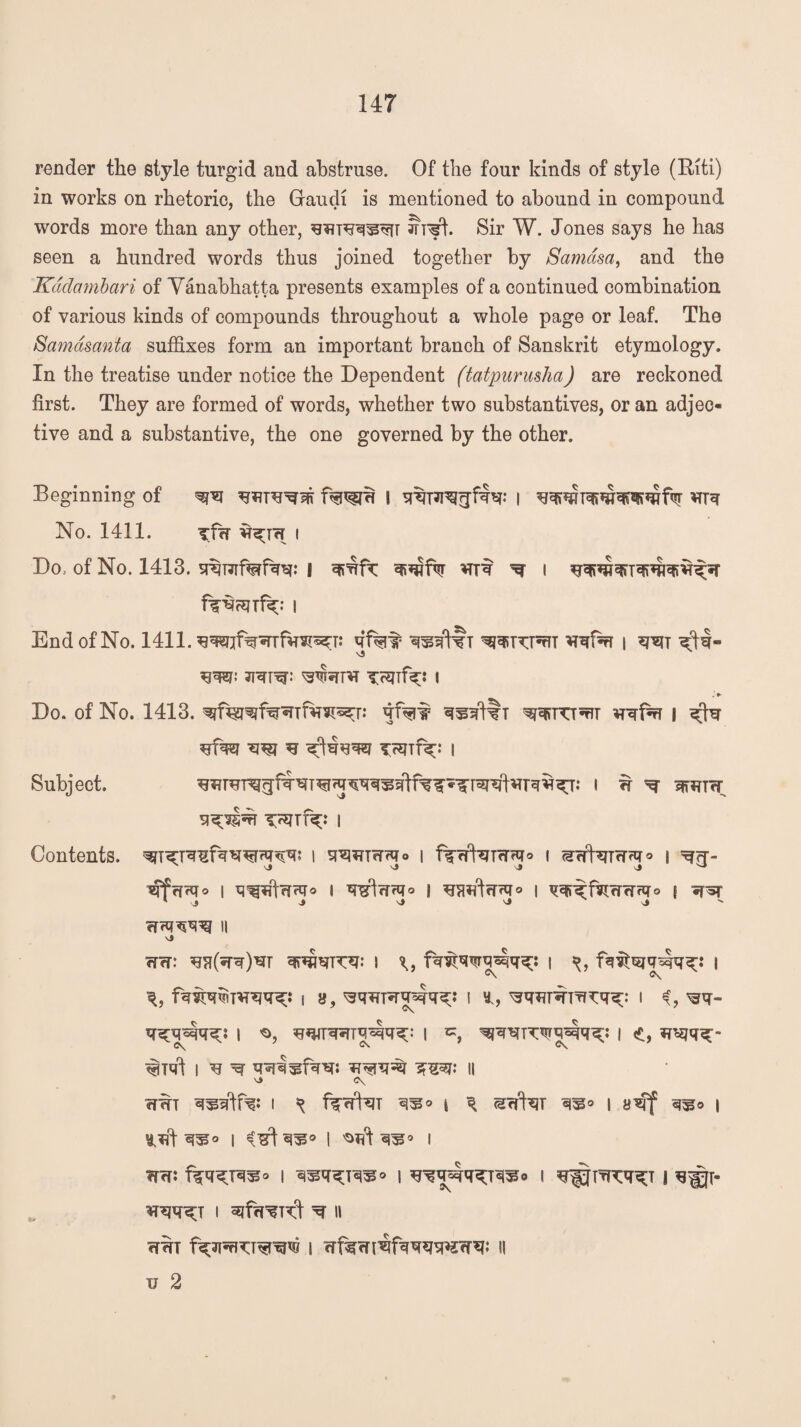 render the style turgid and abstruse. Of the four kinds of style (Eiti) in works on rhetoric, the Graucli is mentioned to abound in compound words more than any other, ?rrfh Sir W. Jones says he has seen a hundred words thus joined together by Samasa, and the Kddambari of Vanabhatta presents examples of a continued combination of various kinds of compounds throughout a whole page or leaf. The Samdsanta suffixes form an important branch of Sanskrit etymology. In the treatise under notice the Dependent (tatpurusha) are reckoned first. They are formed of words, whether two substantives, or an adjec¬ tive and a substantive, the one governed by the other. Beginning of I | *TTq No. 1411. ^fiw i Do, of No. 1413. j qmfc *rrt ^ i i End of No. 1411. qf%^ ^fqnxPrjT i smi WP THITfk* I Do. of No. 1413. | Subject. I W ^ sffiUfT Contents. i q*mT?r?q° i ffcrtoTcnq* i ° i ^rf- ^frfHTo I | TretrTrqo I | vq^fsr?rw?q => { *T5f 1 i j J J j ' efrqwq II w<t: qvqmrcq: i fq^q^q^lqq;: | f*mfgq4q^;: i q, fiq^m*Rq^.‘ i 8, ^q^T^qsqq^.* I ^q*?T#TTKq^: I i, ^q- q^qdjq^: I 'Q, I I <£, iTCjq^- i ^ ^ ?rmi 11 -ji WWT I ^ ^35° | ^ SrffiqT | | i I qs* i TfrTi f%q^Tq^° i ^q^Tq^° i ^q^lq^Tq^o i j ^^r- iT^fq^T I 3jfrl^R4 ^ » | wf^m^fqqsmrR** H u 2