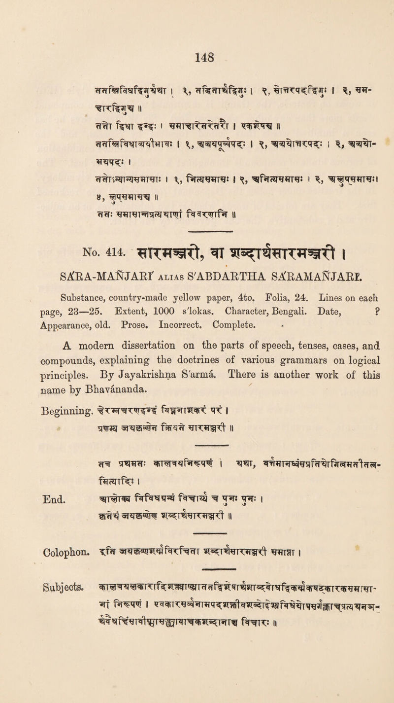 i i x, irTiTi5cfT>r! I s*t- ^1%*^ II fT^T f^T X*X: I ^T^TtfTTrm- I II ffcrf^fww^VTR: I x, I I sraj^T- ®v i cffiTS^T^WST: I ftrcmre: I I % 8, II j  rfrr: fq^wf^r n no. 414. 3i n^r&nrTOrft i * SARA-MANJART alias S'ABDARTHA SA'RAMANJARI. Substance, country-made yellow paper, 4to. Folia, 24. Lines on each page, 23—25. Extent, 1000 s'lokas. Character, Bengali. Date, P Appearance, old. Prose. Incorrect. Complete. A modern dissertation on the parts of speech, tenses, cases, and compounds, explaining the doctrines of various grammars on logical principles. By Jayakrishna S'arma. There is another work of this name by Bhavananda. Beginning. VX I mm fsjfs?7r II 7R SFUnr: \ W, End. ^ TO TO i Colophon. Tvm TOeHtarcroft tost i Subjects. fro^* h