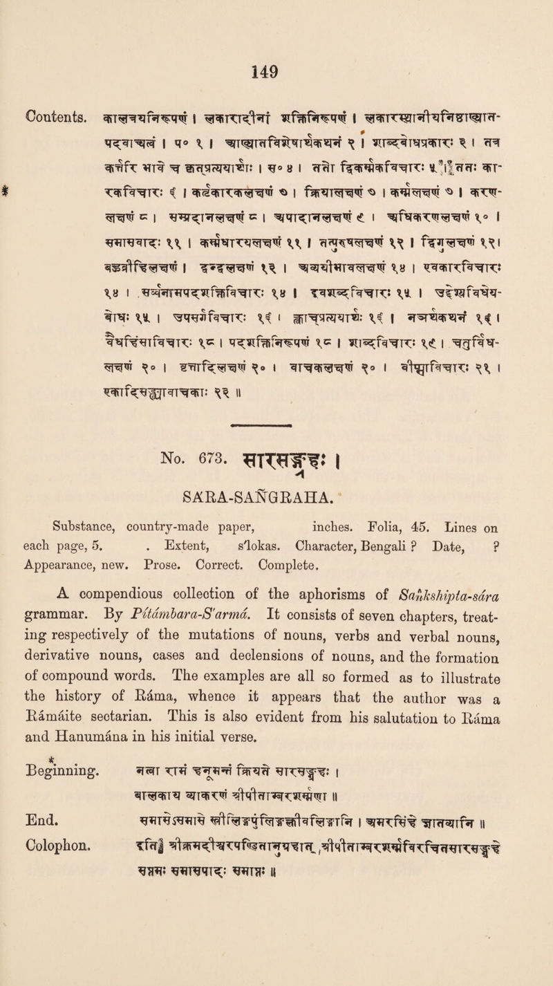 Contents. | I ^q>TWT*rtof*raT^T?T- q^qi^c=T \ ^o \ \ ^ i \ i m qmfc *nt ^ sifrjicg^m: i ^r° a i ftm ^^ifrrrr: q*r T^f^^TTT: ^ I 'O I ^ I ^ I ^\T^- qmw c i ^ i <* i \° i U I qr^kirq^VT u F I f^-JT^^ri ?^| 3«3ftfW3W I I \U I WFIXf^K* \H I \H I U I tm: I ^rwnf^K: ^ i {ffT^sicgqrsi: ^ \ •psrqqTO*? I tqfwfq^K: \K | | ^7«^fq^K: | ^gfqq- s^o i rfrrfqr^w i qrqqi^Tii X9 f ^ i qqnf^pTqT^rqn: ^ n no. 673. 3-ronro i 'l SARA-SANGRAHA. Substance, country-made paper, inches. Folia, 45. Lines on each page, 5. . Extent, s'lokas. Character, Bengali p Date, ? Appearance, new. Prose. Correct. Complete. A compendious collection of the aphorisms of Sankshipta-sdra grammar. By Pitdmbara-S'arma. It consists of seven chapters, treat¬ ing respectively of the mutations of nouns, verbs and verbal nouns, derivative nouns, cases and declensions of nouns, and the formation of compound words. The examples are all so formed as to illustrate the history of Rama, whence it appears that the author was a Ramaite sectarian. This is also evident from his salutation to Rama and Hanumana in his initial verse. * Beginning. *tm TT*i fqn?w | End. **?T$OTin% i qmnit ^Tcrenfa n Colophon. Tf<r| % WTTP ||