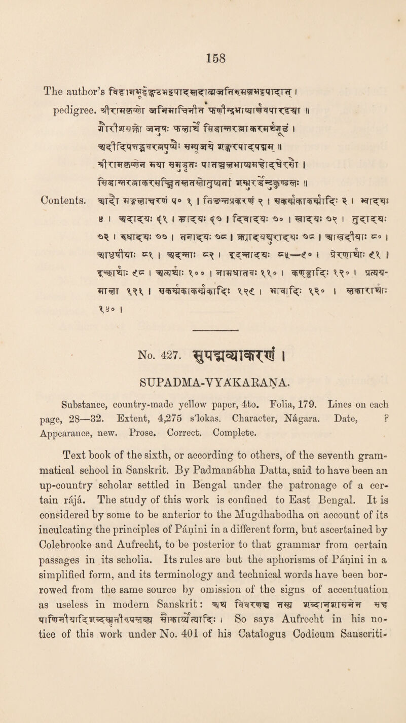 The author’s ^*i?qT^^T^fw^sf*ffqT^Ter i pedigree. II Jrclsruw *r*rq: I \» <\ ^UWS^ W qTWW^T^^T^^T | Contents. ^r^T q© ^ | frs^^r^TW ^ i \ i *rr^js a i ^t^t: i ^ i 's© i ^ i ^ I w^: ^ I <T*FT<pq: ^ I I ’STT^far: *» l \» ^Uprfcm I I cii—£° I qw^r; s T^T^Ti <£tz I ^frEJ^i: \oo \ iTT^^TW^: *A© I Wflf^ 1 SF5PJ- w*rc w I i *rrqrf^ V^° s ^pctw: vy ° i No. 427. 1WIW | SUPADMA-VYAKABANA. Substance, country-made yellow paper, 4to. Folia, 179. Lines on each page, 28—32. Extent, 4,275 slokas. Character, Nagara. Date, P Appearance, new. Prose. Correct. Complete. Text book of the sixth, or according to others, of the seventh gram¬ matical school in Sanskrit. By Padmanabha Datta, said to have been an up-country scholar settled in Bengal under the patronage of a cer¬ tain raja. The study of this work is confined to East Bengal. It is considered by some to be anterior to the Mugdhabodha on account of its inculcating the principles of Panini in a different form, but ascertained by Colebrooke and Aufrecht, to be posterior to that grammar from certain passages in its scholia. Its rules are but the aphorisms of Panini in a simplified form, and its terminology and technical words have been bor¬ rowed from the same source by omission of the signs of accentuation as useless in modern Sanskrit: ^ -\C ^ i So says Aufrecht in his no* tice of this work under No. 401 of his Catalogus Codicum Sanscriti*