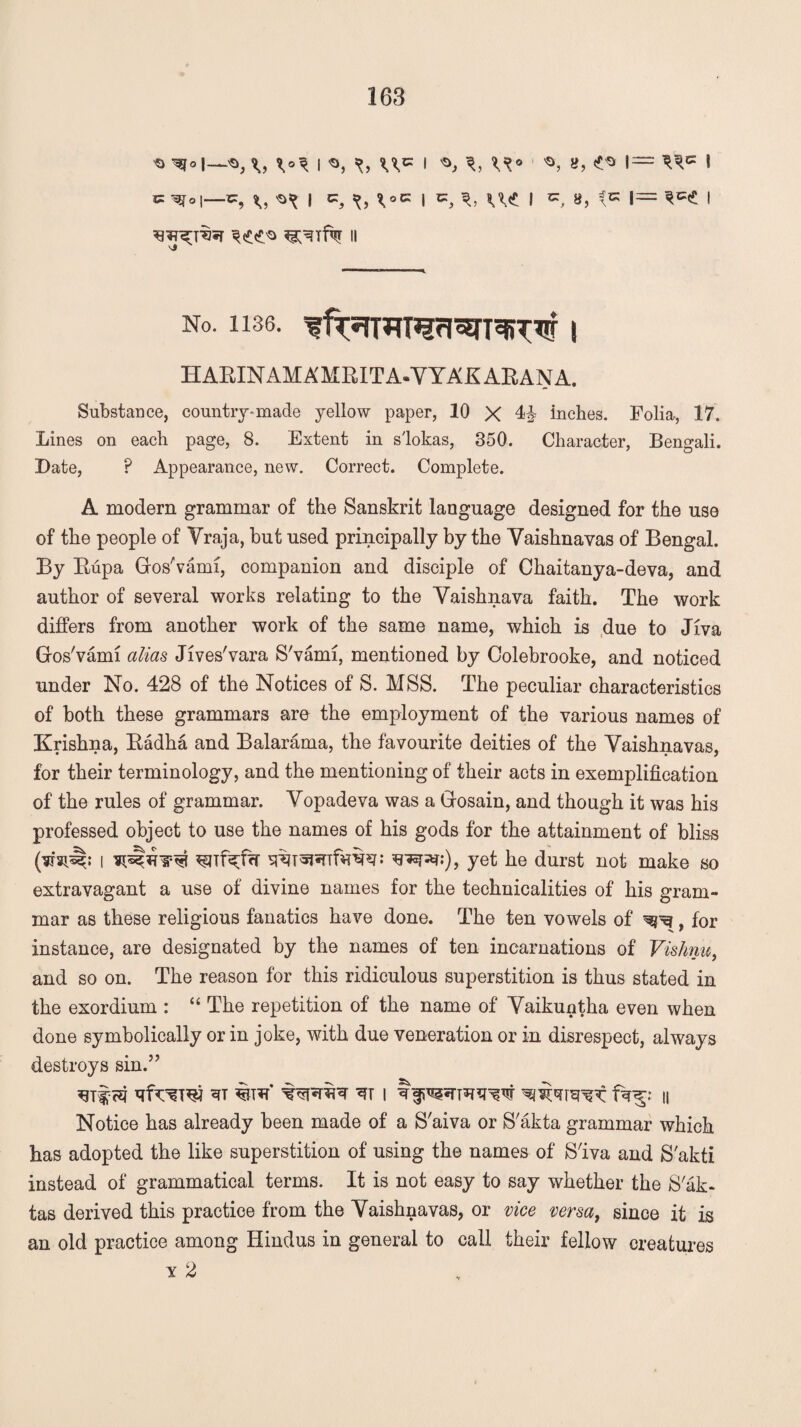 'O \s>} I I ^ . >0, a, I— 5 5= -^0|_c:, ^ | xx9 ^ I «, U«£ I « 8, 1= ^ I ^rf% ii No. 1136. I HARIN AM A MRIT A-YYAK ARAN A. Substance, country-made yellow paper, 10 X 4^ inches. Folia, 17. Lines on each page, 8. Extent in s'lokas, 350. Character, Bengali. Date, ? Appearance, new. Correct. Complete. A modern grammar of the Sanskrit language designed for the use of the people of Yraja, but used principally by the Yaishnavas of Bengal. By Rupa Gros'vami, companion and disciple of Chaitanya-deva, and author of several works relating to the Yaishnava faith. The work differs from another work of the same name, which is due to Jlva Gos'vami alias Jives'vara S'vami, mentioned by Colebrooke, and noticed under No. 428 of the Notices of S. MSS. The peculiar characteristics of both these grammars are the employment of the various names of Krishna, Radha and Balarama, the favourite deities of the Yaishnavas. for their terminology, and the mentioning of their acts in exemplification of the rules of grammar. Yopadeva was a Gfosain, and though it was his professed object to use the names of his gods for the attainment of bliss (vrsp^: I ^Tf^fcr W^TTfvn^: yet he durst not make so extravagant a use of divine names for the technicalities of his gram¬ mar as these religious fanatics have done. The ten vowels of ^, for instance, are designated by the names of ten incarnations of Vishnu, and so on. The reason for this ridiculous superstition is thus stated in the exordium : “ The repetition of the name of Yaikuntha even when done symbolically or in joke, with due veneration or in disrespect, always destroys sin.” ^m %T*r* i h Notice has already been made of a S'aiva or S'akta grammar which has adopted the like superstition of using the names of S'iva and S'akti instead of grammatical terms. It is not easy to say whether the S'ak- tas derived this practice from the Yaishnavas, or vice versa, since it is an old practice among Hindus in general to call their fellow creatures