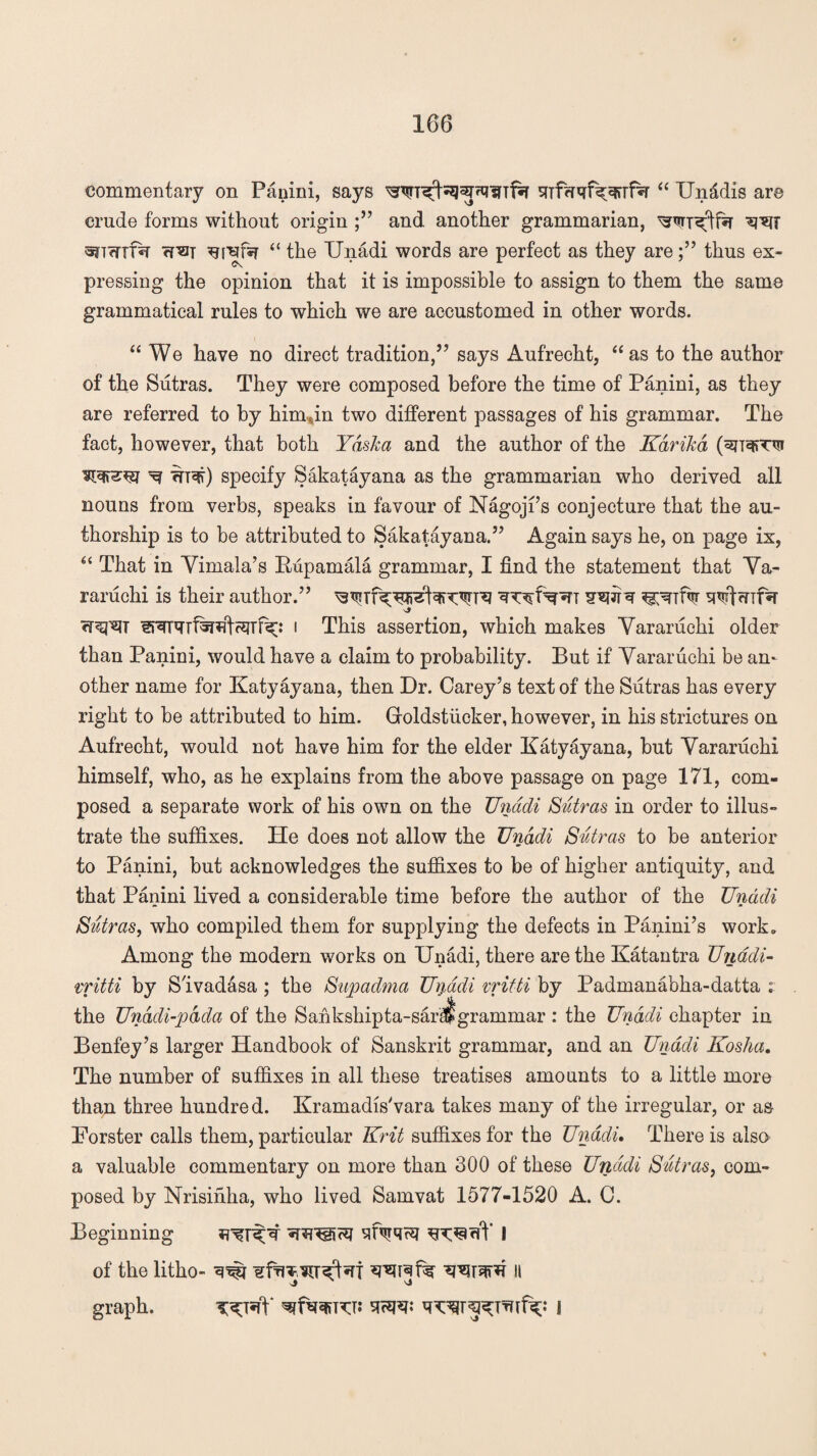 commentary on Panini, says sfTfcrqf^Tfsr “ Un&dis are crude forms without origin and another grammarian, ^WT^tfsr sncnfsT ?f^T ^i^fsr “ the Unadi words are perfect as they arethus ex¬ pressing the opinion that it is impossible to assign to them the same grammatical rules to which we are accustomed in other words. “ We have no direct tradition,” says Aufrecht, “ as to the author of the Sutras. They were composed before the time of Panini, as they are referred to by him an two different passages of his grammar. The fact, however, that both Yaska and the author of the Kdrikd (sjTeffTvr ^ ifT*?r) specify Sakatayana as the grammarian who derived all nouns from verbs, speaks in favour of Nagojfs conjecture that the au¬ thorship is to be attributed to Sakatayana.” Again says he, on page ix, £< That in Yimala’s Rupamala grammar, I find the statement that Ya¬ raruchi is their author.” <r<q^T i This assertion, which makes Yararuchi older than Panini, would have a claim to probability. But if Yararuchi be an¬ other name for Katyayana, then Dr. Carey’s text of the Sutras has every right to be attributed to him. Groldstucker, however, in his strictures on Aufrecht, would not have him for the elder Katyayana, but Yararuchi himself, who, as he explains from the above passage on page 171, com¬ posed a separate work of his own on the TJnadi Sutras in order to illus¬ trate the suffixes. He does not allow the Unadi Sutras to be anterior to Panini, but acknowledges the suffixes to be of higher antiquity, and that Panini lived a considerable time before the author of the Unadi Sutras, who compiled them for supplying the defects in Panini’s work. Among the modern works on Unadi, there are the Katantra Unadi- vritti by SIvadasa ; the Supadma Uriddi vritti by Padmanabha-datta ; the Unadi-pdda of the Sankshipta-sar^grammar : the Unadi chapter in Benfey’s larger Handbook of Sanskrit grammar, and an Unadi Kosha. The number of suffixes in all these treatises amounts to a little more than three hundred. Kramadis'vara takes many of the irregular, or as Forster calls them, particular Krit suffixes for the Unadi. There is also a valuable commentary on more than 300 of these Unadi Sutras, com¬ posed by Nrisinha, who lived Samvat 1577-1520 A. C. Beginning I of the litho- ^ h graph. !