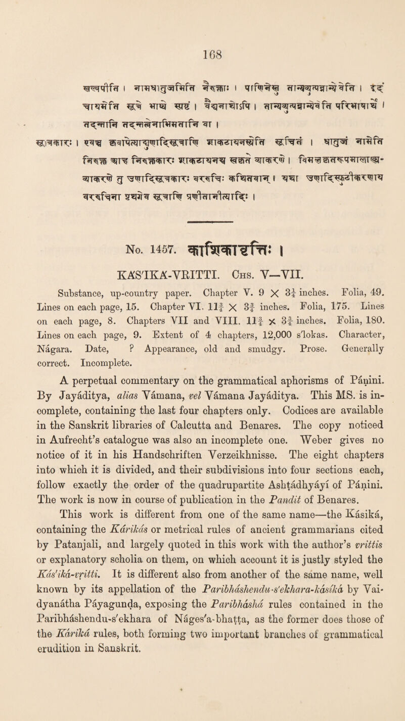 I I qff^^ WT^psfT^frT | t^* ^T*mfrT ^ Vm WV | t^T%$fa I rfDSR^sTT^ frf » vj w^rnfa rr^^^Tfv^fnf^r i ^i^t*;: i wirorreNrTfk^Tftj *nqrera?nirfH ^f*n§ i ^n^fw \> 3TT3|PC<& <J Wlf^e^FG ^sfacRPT 8 ^T ^1w ¥^r^ ^rfw ^W^rWf^: i No. 1457. I KA'S'IKA-YBITTI. Chs. Y-YII. Substance, up-country paper. Chapter Y. 9 X 3f inches. Folia, 49. Lines on each page, 15. Chapter VI, Ilf X 3f inches. Folia, 175. Lines on each page, 8. Chapters YII and VIII. Ilf >C 3f inches. Folia, 180. Lines on each page, 9. Extent of 4 chapters, 12,000 s'lokas. Character, Nagara. Date, P Appearance, old and smudgy. Prose. Generally correct. Incomplete. A perpetual commentary on the grammatical aphorisms of Panini. By Jayaditya, alias Yamana, vel Yamana Jayaditya. This MS. is in¬ complete, containing the last four chapters only. Codices are available in the Sanskrit libraries of Calcutta and Benares. The copy noticed in Aufrecht’s catalogue was also an incomplete one. Weber gives no notice of it in his Handschriften Yerzeikhnisse. The eight chapters into which it is divided, and their subdivisions into four sections each, follow exactly the order of the quadrupartite Ashtadhyayi of Pdnini. The work is now in course of publication in the Pandit of Benares. This work is different from one of the same name—the Kasika, containing the Karikas or metrical rules of ancient grammarians cited by Patanjali, and largely quoted in this work with the author’s vrittis or explanatory scholia on them, on which account it is justly styled the Kds'ikd-vritti. It is different also from another of the same name, well known by its appellation of the Paribhdshendu-s'ekhara-kdsikd by Yai* dyanatha Payagunda, exposing the Paribhdshd rules contained in the Paribhdshendu-s'ekhara of Nages'a-bhatta, as the former does those of the Kdrika rules, both forming two important branches of grammatical erudition in Sanskrit. 4