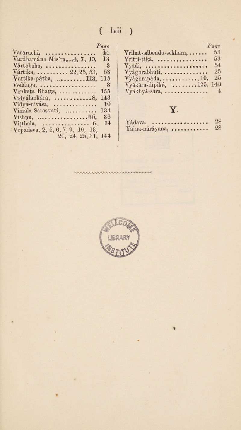 ( lvii Page Vararuchi, .. 44 Vardhamana Mis'ra,...4, 7, 10, IB Vartabaha, .. 3 Vartika,. 22,25, 53, 58 Vartika-patha,.113, 115 Vedanga,. 3 Venkata Bhatta,. 155 Vidyalankara, ..8, 143 Vidya-nivasa, . 10 Vimala Sarasvati, . 133 Vishnu, . .35, 36 Vitthala, ..,6, 14 Vopadeva, 2, 5, 6, 7, 9, 10, 13, 20, 24, 25, 31, 144 ) * Page Vrihat-sabendu-sekbara, ...... 58 Vritti-rika, .«* 53 Vyadi, . 54 Vyaghrabhuti,... 25 Vyaghrapada,..10, 25 Vyakara-dipika, .125, 143 Vyakhya-sara,. 4 Y. Yadava, ... 28 ajna-narayana, ............ 28 f