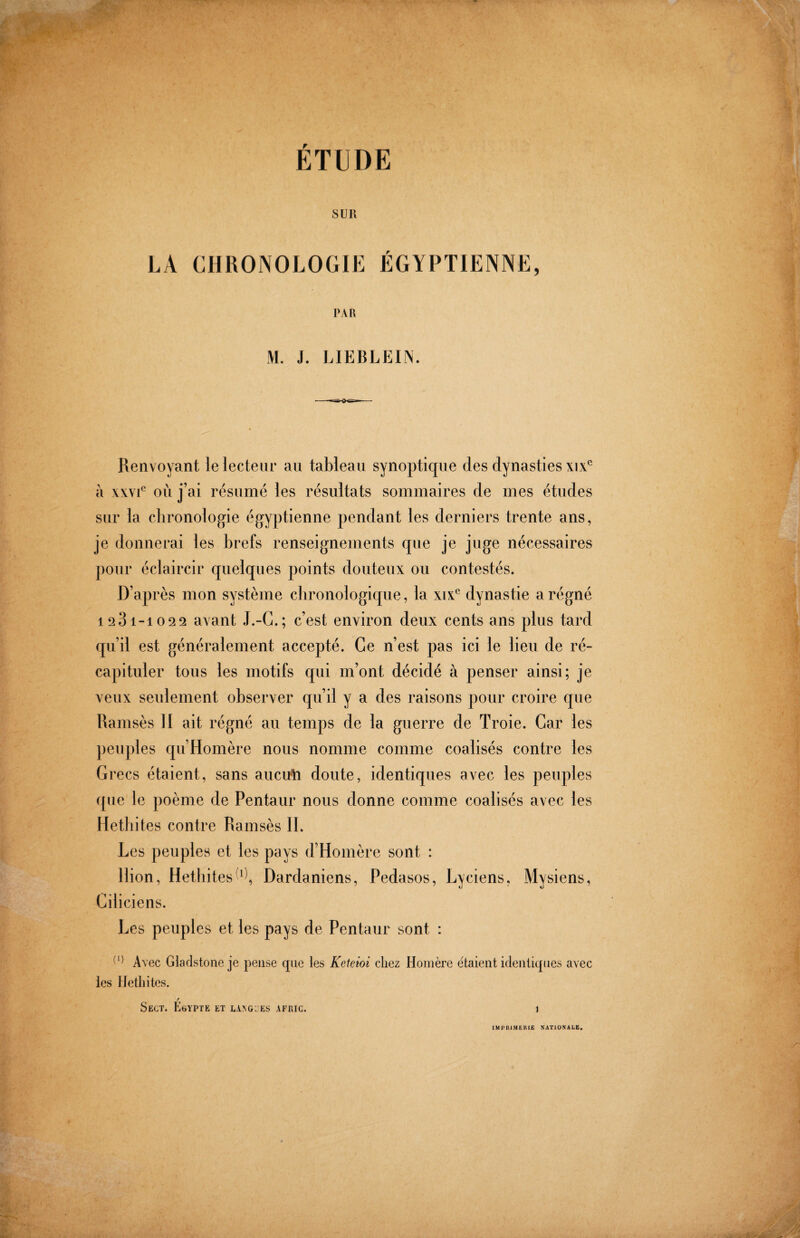 ÉTUDE SUR LA CHRONOLOGIE ÉGYPTIENNE, PAR M. J. LIEBLEIN. Renvoyant le lecteur au tableau synoptique des dynasties xix^ à xxvi*^ où j’ai résumé les résultats sommaires de mes études sur la chronologie égyptienne pendant les derniers trente ans, je donnerai les brefs renseignements cjue je juge nécessaires pour éclaircir quelques points douteux ou contestés. D’après mon système chronologique, la xix^ dynastie a régné 1281-10 2 31 avant J.-G.; c’est environ deux cents ans plus tard qu’il est généralement accepté. Ce n’est pas ici le lieu de ré¬ capituler tous les motifs qui m’ont décidé à penser ainsi; je veux seulement observer qu’il y a des raisons pour croire que Ramsès H ait régné au temps de la guerre de Troie. Car les peuples qu’Homère nous nomme comme coalisés contre les Gi 'ecs étaient, sans auctrti doute, identiques avec les peuples que le poème de Pentaur nous donne comme coalisés avec les Hethites contre Ramsès II. Les peuples et les pays d’Homère sont : Ilion, HethitesDardaniens, Pedasos, Lyciens, Mysiens, Ciliciens. Les peuples et les pays de Pentaur sont : Avec Gladstone je pense cpie les Keteioi chez Homère étaient identiques avec les Hethites. / Sect. Egypte et L.i^G::Es afuic. 1 IMPRIMERIE NATIONALE«