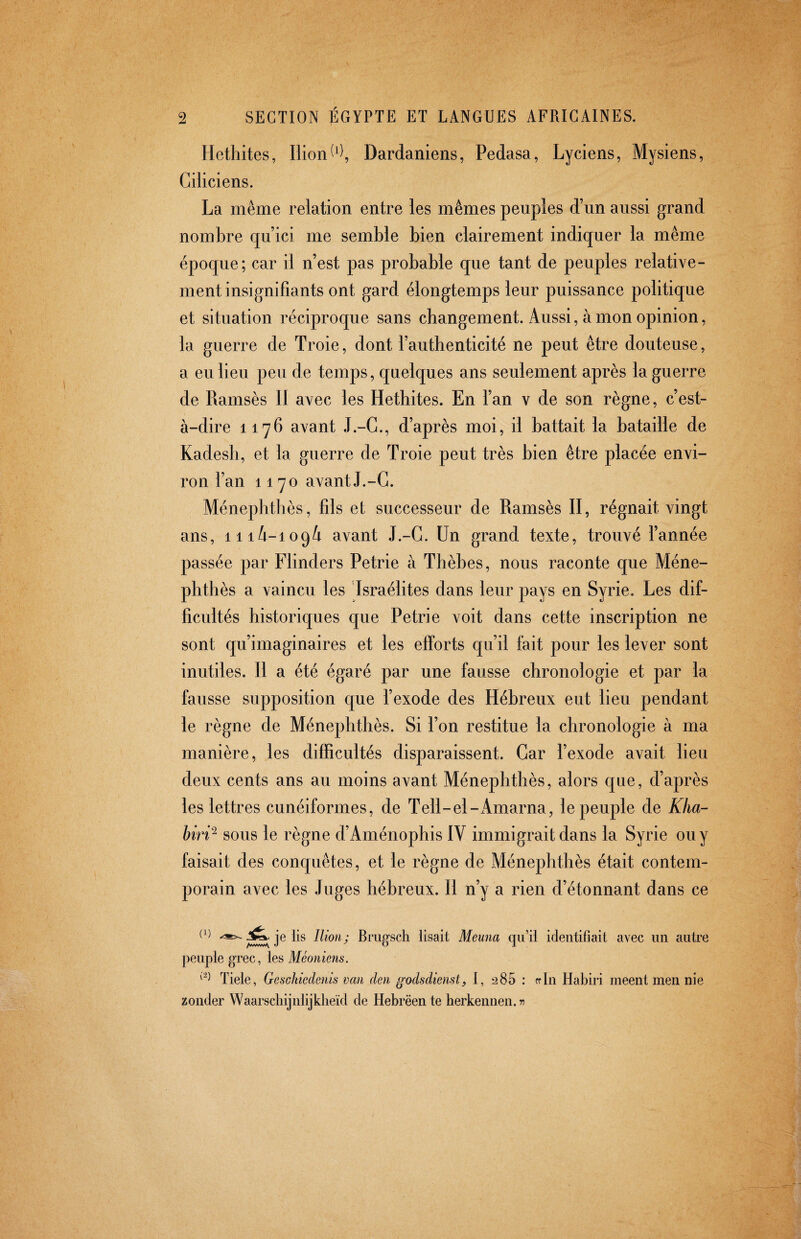 Hethites, Ilion Dardaniens, Pedasa, Lyciens, Mysiens, Ciiiciens. La même relation entre les mêmes peuples d’un aussi grand nombre qu’ici me semble bien clairement indiquer la même époque; car il n’est pas probable que tant de peuples relative¬ ment insignifiants ont gard élongtemps leur puissance politique et situation réciproque sans cbangement. Aussi, à mon opinion, la guerre de Troie, dont l’authenticité ne peut être douteuse, a eu lieu peu de temps, quelques ans seulement après la guerre de Ramsès II avec les Hethites. En l’an v de son règne, c’est- à-dire 1176 avant J.-G., d’après moi, il battait la bataille de Kadesh, et la guerre de Troie peut très bien être placée envi¬ ron l’an 1170 avant J.-G. Ménephthès, fils et successeur de Ramsès II, régnait vingt ans, 11 avant J.-G. Un grand texte, trouvé l’année passée par Flinders Petrie à Thèbes, nous raconte que Méne¬ phthès a vaincu les Israélites dans leur pays en Syrie. Les dif¬ ficultés historiques que Petrie voit dans cette inscription ne sont qu’imaginaires et les efforts qu’il fait pour les lever sont inutiles. Il a été égaré par une fausse chronologie et par la fausse supposition que l’exode des Hébreux eut lieu pendant le règne de Ménephthès. Si l’on restitue la chronologie à ma manière, les difficultés disparaissent. Gar l’exode avait lieu deux cents ans au moins avant Ménephthès, alors que, d’après les lettres cunéiformes, de Tell-el-x4marna, le peuple de Kha- biri^ sous le règne d’Aménophis IV immigrait dans la Syrie ou y faisait des conquêtes, et le règne de Ménephthès était contem¬ porain avec les Juges hébreux. Il n’y a rien d’étonnant dans ce O) Jîfc. je lis Ilion; Bmgsch lisait Meuna qu’il identifiait avec un autre peuple grec, les Tiele, Gesckiedenis van den godsdienst, I, 285 : rrln Habiri meent men nie zonder Waarschijnlijklieïd de Hebrëente herkennen. 75