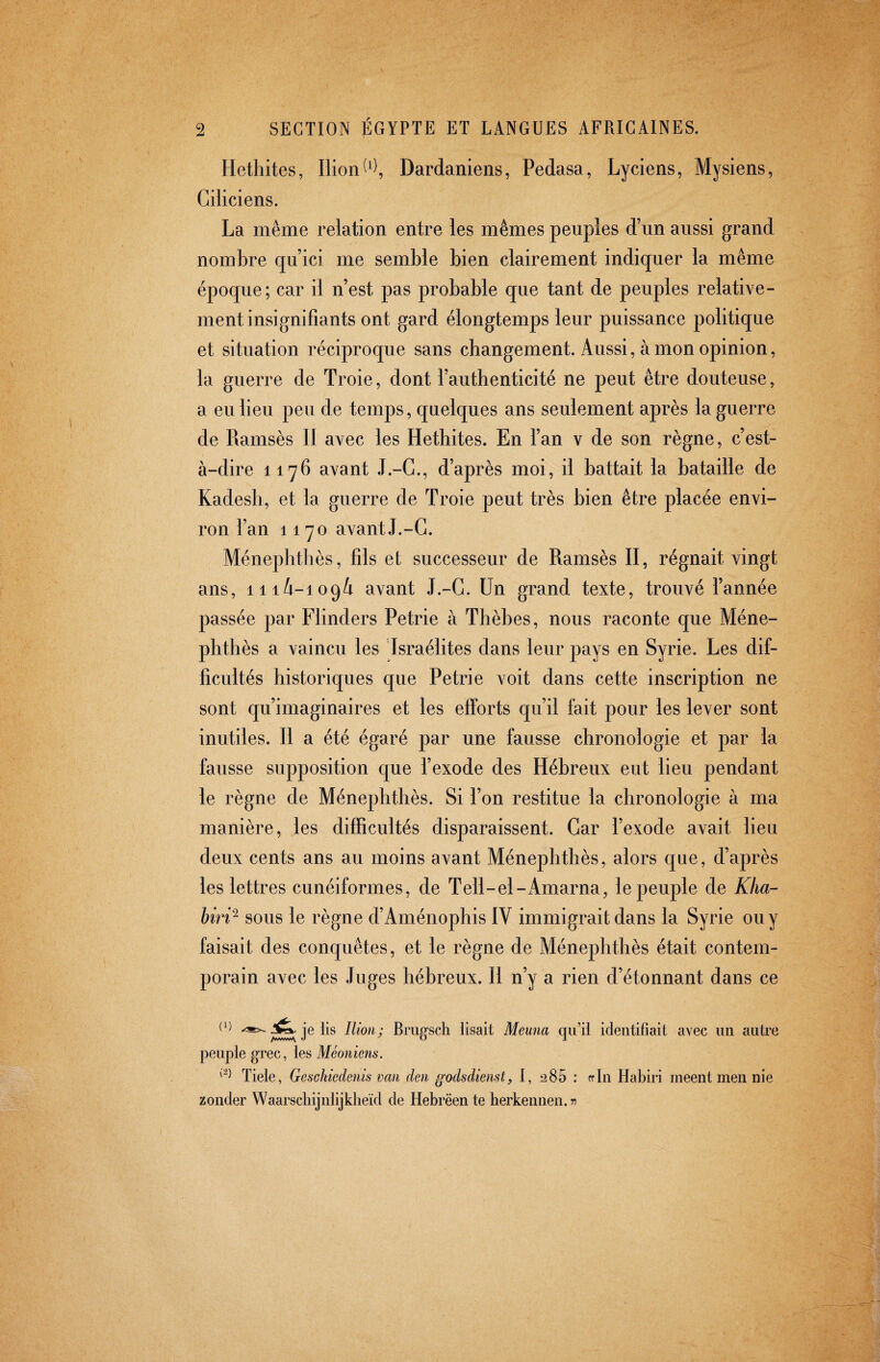 Hethites, Ilion Dardaniens, Pedasa, Lyciens, Mysiens, Ciiiciens. La même relation entre les mêmes peuples d’un aussi grand nombre qu’ici me semble bien clairement indiquer la même époque; car il n’est pas probable que tant de peuples relative¬ ment insignifiants ont gard élongtemps leur puissance politique et situation réciproque sans cbangement. Aussi, à mon opinion, la guerre de Troie, dont l’authenticité ne peut être douteuse, a eu lieu peu de temps, quelques ans seulement après la guerre de Ramsès II avec les Hethites. En l’an v de son règne, c’est- à-dire 1176 avant J.-G., d’après moi, il battait la bataille de Kadesh, et la guerre de Troie peut très bien être placée envi¬ ron l’an 1170 avant J.-G. Ménephthès, fils et successeur de Ramsès II, régnait vingt ans, 11 avant J.-G. Un grand texte, trouvé l’année passée par Flinders Petrie à Thèbes, nous raconte que Méne¬ phthès a vaincu les Israélites dans leur pays en Syrie. Les dif¬ ficultés historiques que Petrie voit dans cette inscription ne sont qu’imaginaires et les efforts qu’il fait pour les lever sont inutiles. Il a été égaré par une fausse chronologie et par la fausse supposition que l’exode des Hébreux eut lieu pendant le règne de Ménephthès. Si l’on restitue la chronologie à ma manière, les difficultés disparaissent. Gar l’exode avait lieu deux cents ans au moins avant Ménephthès, alors que, d’après les lettres cunéiformes, de Tell-el-x4marna, le peuple de Kha- biri^ sous le règne d’Aménophis IV immigrait dans la Syrie ou y faisait des conquêtes, et le règne de Ménephthès était contem¬ porain avec les Juges hébreux. Il n’y a rien d’étonnant dans ce O) Jîfc. je lis Ilion; Bmgsch lisait Meuna qu’il identifiait avec un autre peuple grec, les Tiele, Gesckiedenis van den godsdienst, I, 285 : rrln Habiri meent men nie zonder Waarschijnlijklieïd de Hebrëente herkennen. 75