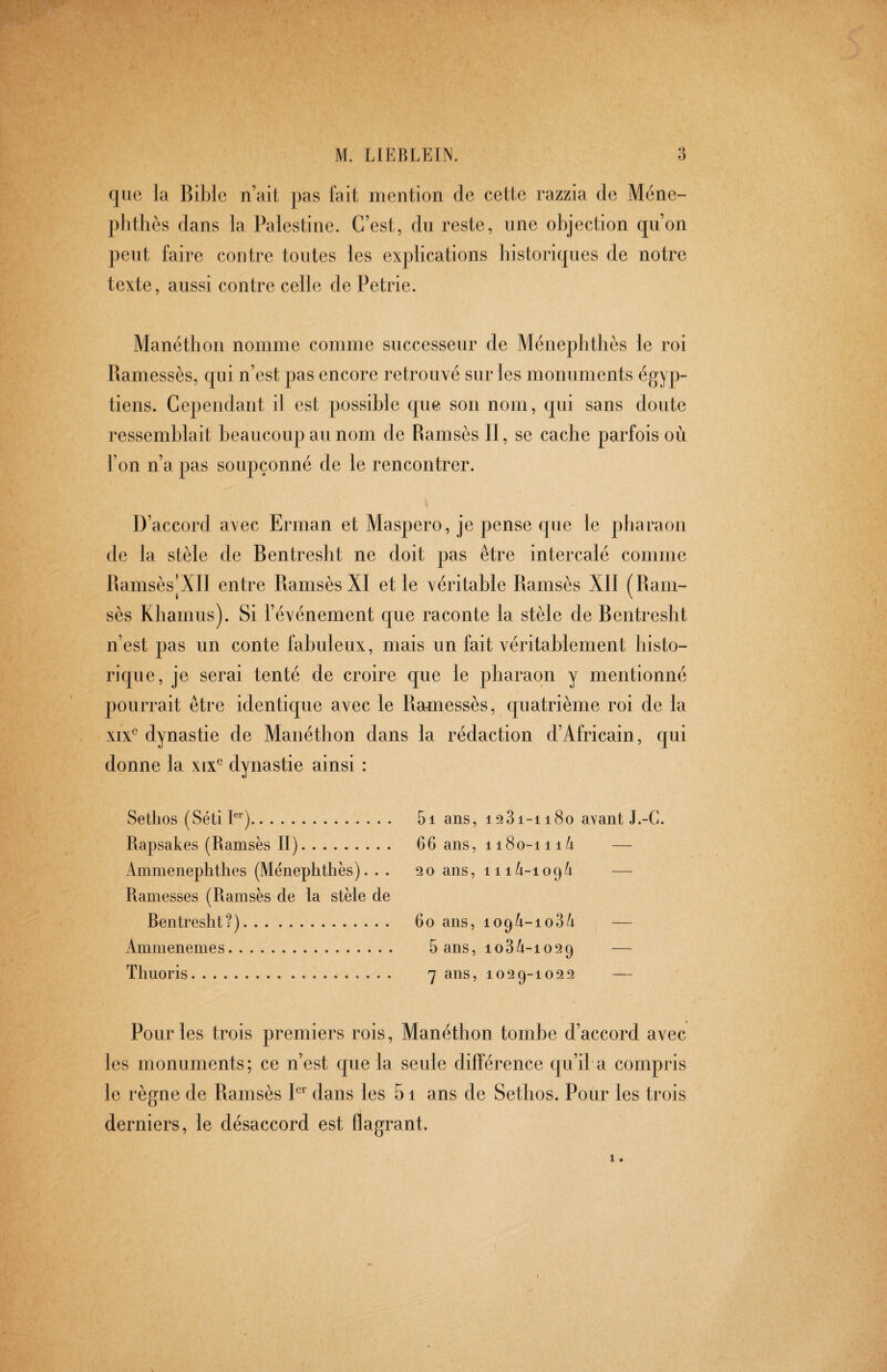 que la Bil)lc n’ait pas fait mention de cette razzia de Méne- plithes dans la Palestine. C’est, du reste, une objection qu’on peut faire contre toutes les explications historiques de notre texte, aussi contre celle de Petrie. Manéthon nomme comme successeur de Méneplithes le roi Ramessès, qui n’est pas encore retrouvé sur les monuments égyp¬ tiens. Cependant il est possible que son nom, qui sans doute ressemblait beaucoup au nom de Ramsès II, se cache parfois où l’on n’a pas soupçonné de le rencontrer. D’accord avec Erman et Maspero, je pense que le pharaon de la stèle de Rentresht ne doit pas être intercalé comme Ramsès|XII entre Ramsès XI et le véritable Ramsès XII (Ram¬ sès Khamus). Si l’événement que raconte la stèle de Rentresht n’est pas un conte fabuleux, mais un fait véritablement histo¬ rique, je serai tenté de croire que le pharaon y mentionné pourrait être identique avec le Ramessès, quatrième roi de la xix*^ dynastie de Manéthon dans la rédaction d’Africain, qui donne la xix^ dynastie ainsi : Setlios (Séti E'). Rapsakes (Ramsès II). Ammenephthes (Ménephthès). . . Harnesses (Ramsès de la stèle de Rentresht?). Ammenemes. Timor is. 5i ans, 1931-1180 avant J.-G. 66 ans, ii8o-iii/i — 20 ans, 11 — 60 ans, 109A-1034 — 5 ans, 103/1-1029 — 7 ans, 1029-1022 — Pour les trois premiers rois, Manéthon tombe d’accord avec les monuments; ce n’est que la seule différence qu’il a compris le règne de Ramsès P dans les 5i ans de Sefhos. Pour les trois derniers, le désaccord est flagrant.