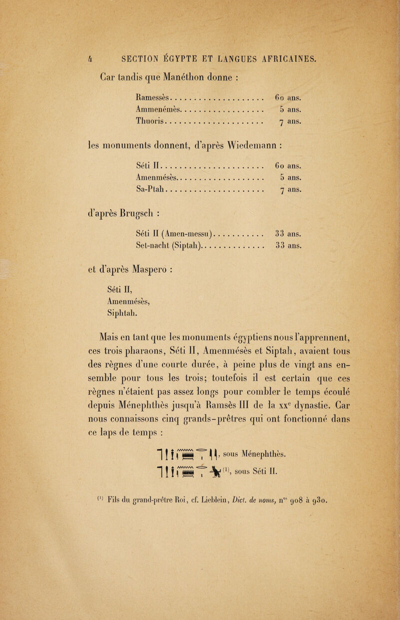 Car tandis que Manéthon donne : Ramessès. 6o ans. Ammenémès. 5 ans. Thuoris. 7 ans. les monuments donnent, d’après Wiedemann : Séti II. 6 o ans. Amenmésès. 5 ans. Sa-Ptah. 7 ans. d’après Brugsch : Séti II (Amen-messu). 33 ans. Set-nacht (Siptali). 33 ans. et d’après Maspero : Séti II, Amenmésès, Siphtah. Mais en tant que les monuments égyptiens nous l’apprennent, ces trois pharaons, Séti II, Amenmésès et Siptali, avaient tous des règnes d’une courte durée, à peine plus de vingt ans en¬ semble pour tous les trois; toutefois il est certain que ces règnes n’étaient pas assez longs pour combler le temps écoulé depuis Ménephthès jusqu’à Ramsès III de la dynastie. Car nous connaissons cinq grands-prêtres qui ont fonctionné dans ce laps de temps : ] J j Í \ y Ménephthès. 11 î fs T At: sous Séti II. Fils (lu grand-prélre Roi, cf. Liebleiii, Diet, de noms, (jo8 à 93o.